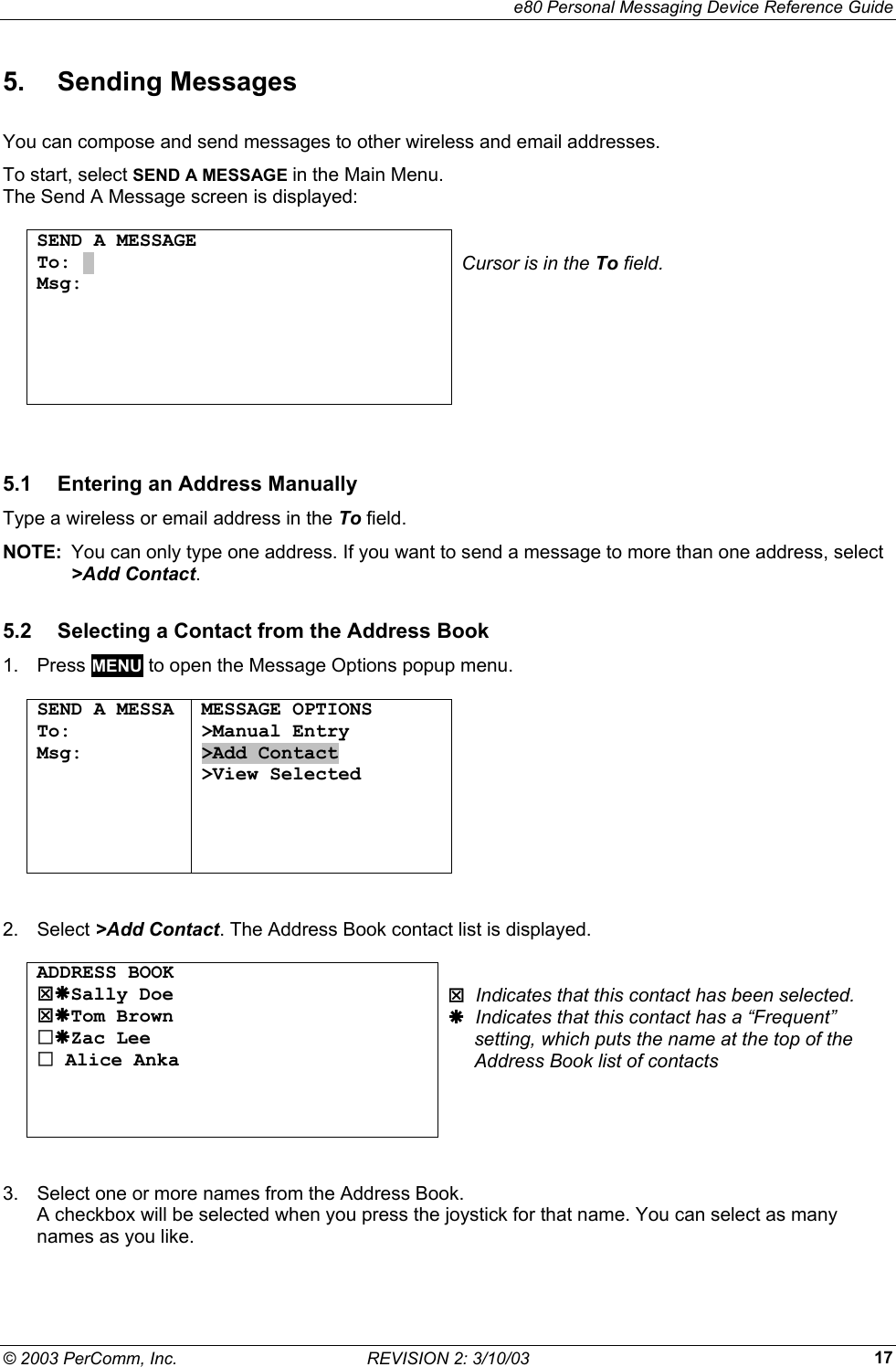     e80 Personal Messaging Device Reference Guide &copy; 2003 PerComm, Inc.  REVISION 2: 3/10/03  175. Sending Messages You can compose and send messages to other wireless and email addresses. To start, select SEND A MESSAGE in the Main Menu.  The Send A Message screen is displayed:  SEND A MESSAGE To: . Msg:       Cursor is in the To field.  5.1  Entering an Address Manually Type a wireless or email address in the To field. NOTE:  You can only type one address. If you want to send a message to more than one address, select >Add Contact. 5.2  Selecting a Contact from the Address Book 1. Press MENU to open the Message Options popup menu.  SEND A MESSA To:  Msg:      MESSAGE OPTIONS >Manual Entry >Add Contact >View Selected   2. Select >Add Contact. The Address Book contact list is displayed.  ADDRESS BOOK 7&AElig;Sally Doe 7&AElig;Tom Brown &AElig;Zac Lee  Alice Anka     7  Indicates that this contact has been selected. &AElig;  Indicates that this contact has a &ldquo;Frequent&rdquo;       setting, which puts the name at the top of the       Address Book list of contacts  3.  Select one or more names from the Address Book. A checkbox will be selected when you press the joystick for that name. You can select as many names as you like. 