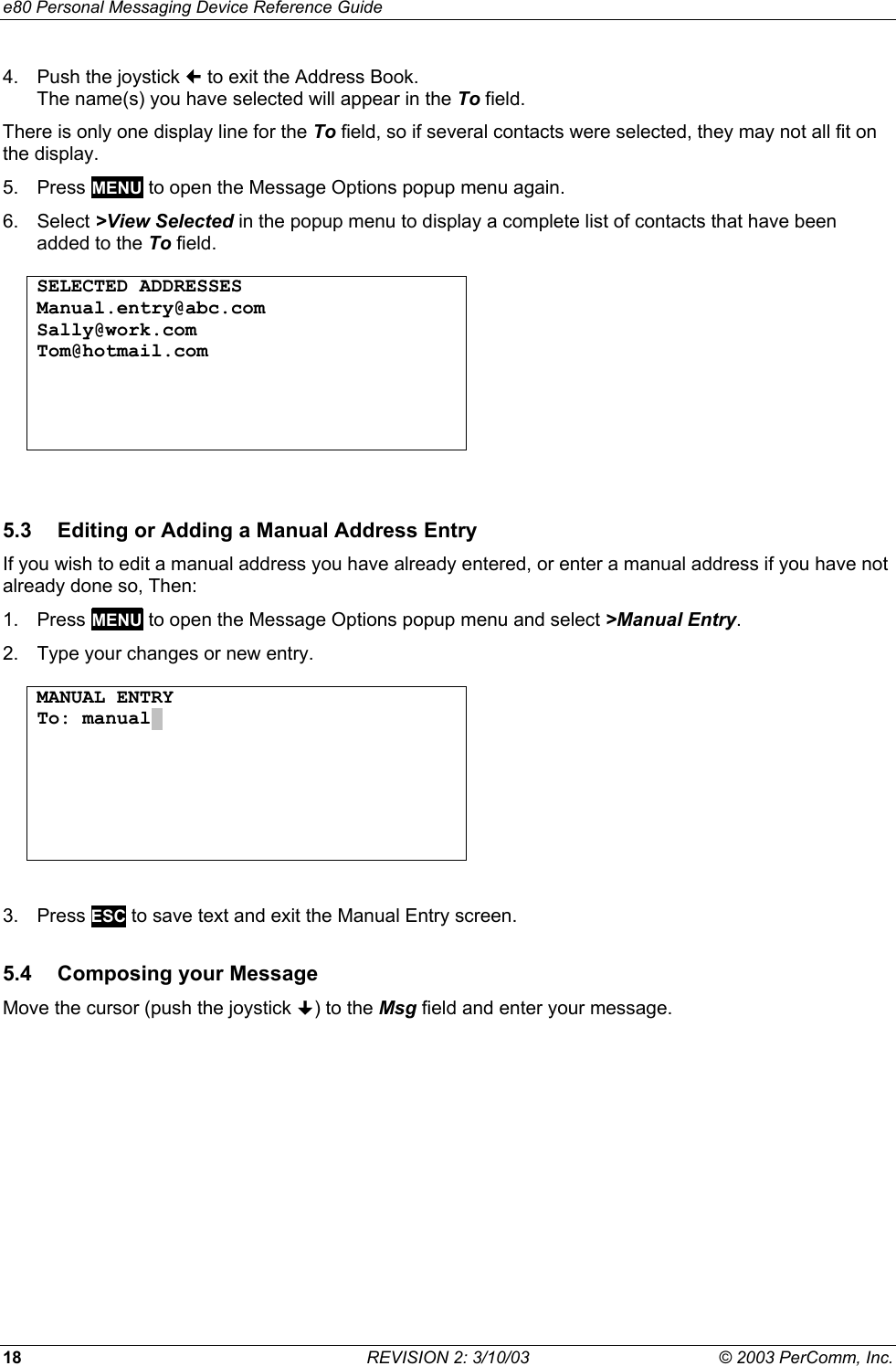 e80 Personal Messaging Device Reference Guide 18  REVISION 2: 3/10/03  &copy; 2003 PerComm, Inc. 4.  Push the joystick  to exit the Address Book. The name(s) you have selected will appear in the To field. There is only one display line for the To field, so if several contacts were selected, they may not all fit on the display. 5. Press MENU to open the Message Options popup menu again. 6. Select >View Selected in the popup menu to display a complete list of contacts that have been added to the To field.  SELECTED ADDRESSES Manual.entry@abc.com Sally@work.com Tom@hotmail.com       5.3  Editing or Adding a Manual Address Entry If you wish to edit a manual address you have already entered, or enter a manual address if you have not already done so, Then: 1. Press MENU to open the Message Options popup menu and select >Manual Entry. 2.  Type your changes or new entry.  MANUAL ENTRY To: manual.         3. Press ESC to save text and exit the Manual Entry screen. 5.4  Composing your Message Move the cursor (push the joystick ) to the Msg field and enter your message. 