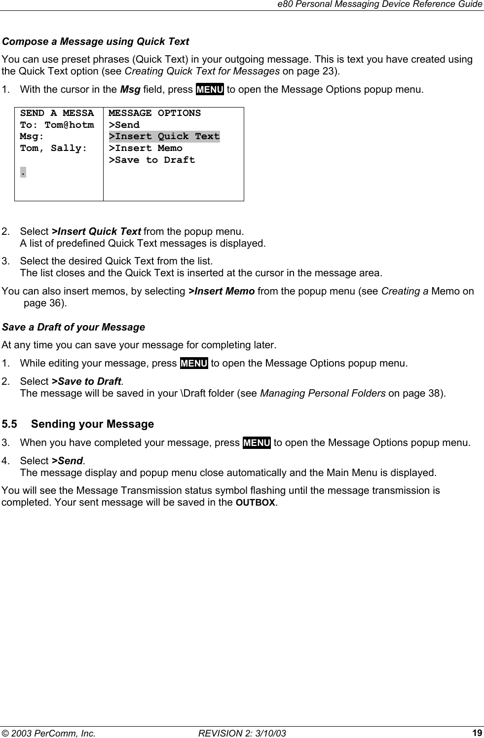     e80 Personal Messaging Device Reference Guide &copy; 2003 PerComm, Inc.  REVISION 2: 3/10/03  19Compose a Message using Quick Text You can use preset phrases (Quick Text) in your outgoing message. This is text you have created using the Quick Text option (see Creating Quick Text for Messages on page 23). 1.  With the cursor in the Msg field, press MENU to open the Message Options popup menu.  SEND A MESSA To: Tom@hotm Msg: Tom, Sally:  .   MESSAGE OPTIONS >Send >Insert Quick Text >Insert Memo >Save to Draft   2. Select >Insert Quick Text from the popup menu.  A list of predefined Quick Text messages is displayed. 3.  Select the desired Quick Text from the list.  The list closes and the Quick Text is inserted at the cursor in the message area. You can also insert memos, by selecting >Insert Memo from the popup menu (see Creating a Memo on page 36). Save a Draft of your Message At any time you can save your message for completing later.  1.  While editing your message, press MENU to open the Message Options popup menu. 2. Select >Save to Draft. The message will be saved in your \Draft folder (see Managing Personal Folders on page 38). 5.5 Sending your Message 3.  When you have completed your message, press MENU to open the Message Options popup menu. 4. Select >Send. The message display and popup menu close automatically and the Main Menu is displayed.  You will see the Message Transmission status symbol flashing until the message transmission is completed. Your sent message will be saved in the OUTBOX. 