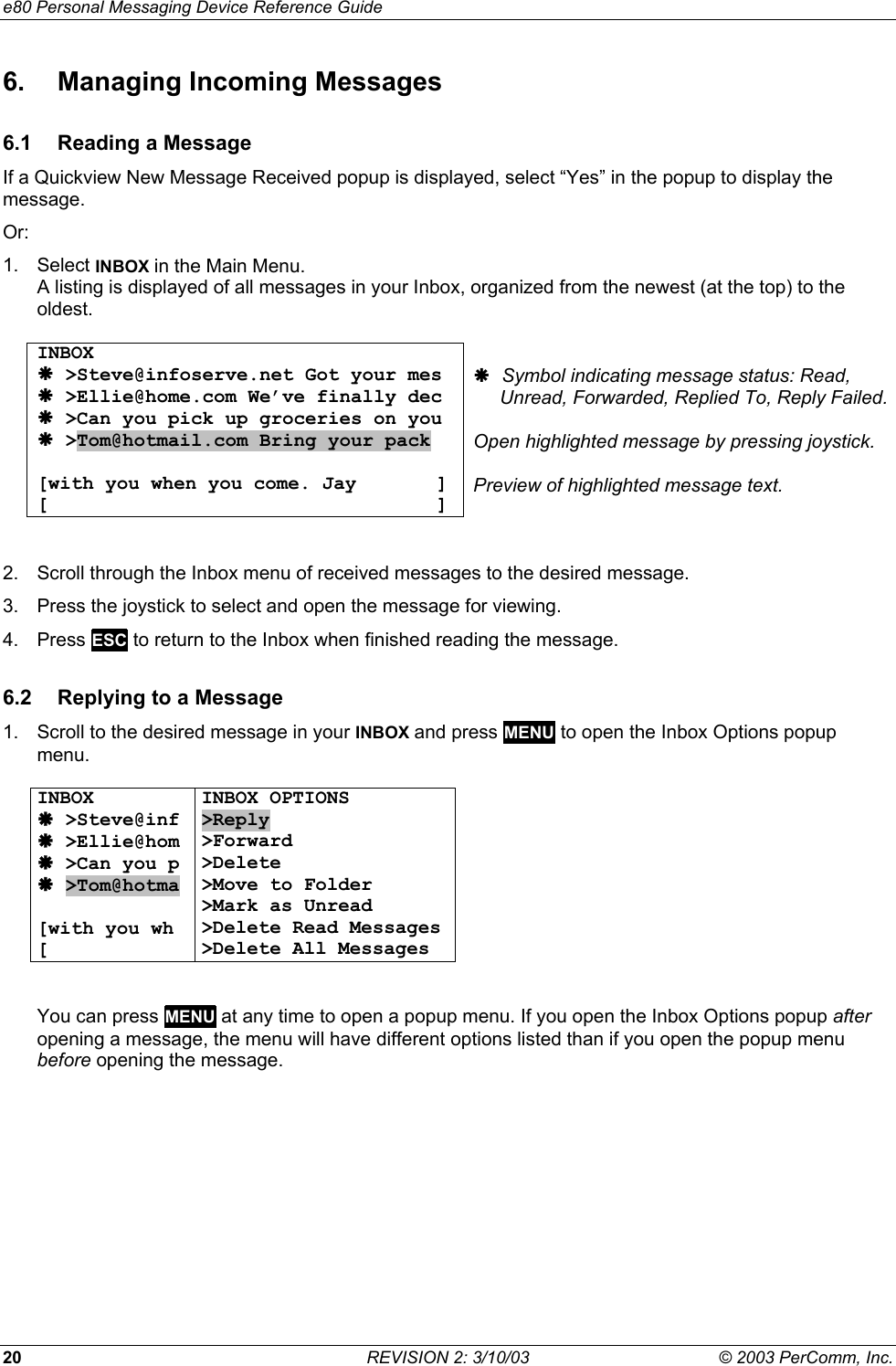 e80 Personal Messaging Device Reference Guide 20  REVISION 2: 3/10/03  &copy; 2003 PerComm, Inc. 6.  Managing Incoming Messages 6.1  Reading a Message If a Quickview New Message Received popup is displayed, select &ldquo;Yes&rdquo; in the popup to display the message. Or: 1. Select INBOX in the Main Menu. A listing is displayed of all messages in your Inbox, organized from the newest (at the top) to the oldest.  INBOX &AElig; >Steve@infoserve.net Got your mes &AElig; >Ellie@home.com We&rsquo;ve finally dec &AElig; >Can you pick up groceries on you &AElig; >Tom@hotmail.com Bring your pack   [with you when you come. Jay       ] [                                  ]  &AElig; Symbol indicating message status: Read,       Unread, Forwarded, Replied To, Reply Failed.  Open highlighted message by pressing joystick.  Preview of highlighted message text.  2.  Scroll through the Inbox menu of received messages to the desired message. 3.  Press the joystick to select and open the message for viewing. 4. Press ESC to return to the Inbox when finished reading the message. 6.2  Replying to a Message 1.  Scroll to the desired message in your INBOX and press MENU to open the Inbox Options popup menu.  INBOX &AElig; >Steve@inf &AElig; >Ellie@hom &AElig; >Can you p &AElig; >Tom@hotma  [with you wh [ INBOX OPTIONS >Reply >Forward >Delete >Move to Folder >Mark as Unread >Delete Read Messages >Delete All Messages   You can press MENU at any time to open a popup menu. If you open the Inbox Options popup after opening a message, the menu will have different options listed than if you open the popup menu before opening the message. 