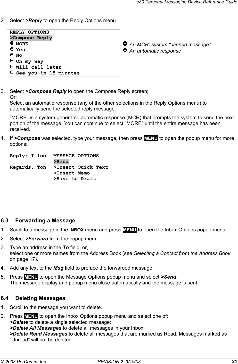     e80 Personal Messaging Device Reference Guide &copy; 2003 PerComm, Inc.  REVISION 2: 3/10/03  212. Select >Reply to open the Reply Options menu.  REPLY OPTIONS >Compose Reply  MORE  Yes  No  On my way  Will call later  See you in 15 minutes     An MCR: system &ldquo;canned message&rdquo;   An automatic response  3. Select >Compose Reply to open the Compose Reply screen; Or: Select an automatic response (any of the other selections in the Reply Options menu) to automatically send the selected reply message. &ldquo;MORE&rdquo; is a system-generated automatic response (MCR) that prompts the system to send the next portion of the message. You can continue to select &ldquo;MORE&rdquo; until the entire message has been received. 4. If >Compose was selected, type your message, then press MENU to open the popup menu for more options:  Reply: I loo  Regards, Ton  MESSAGE OPTIONS >Send >Insert Quick Text >Insert Memo >Save to Draft      6.3  Forwarding a Message 1.  Scroll to a message in the INBOX menu and press MENU to open the Inbox Options popup menu. 2. Select >Forward from the popup menu. 3.  Type an address in the To field, or,  select one or more names from the Address Book (see Selecting a Contact from the Address Book on page 17). 4.  Add any text to the Msg field to preface the forwarded message. 5. Press MENU to open the Message Options popup menu and select >Send.  The message display and popup menu close automatically and the message is sent. 6.4 Deleting Messages 1.  Scroll to the message you want to delete. 2. Press MENU to open the Inbox Options popup menu and select one of: >Delete to delete a single selected message; >Delete All Messages to delete all messages in your Inbox; >Delete Read Messages to delete all messages that are marked as Read. Messages marked as &ldquo;Unread&rdquo; will not be deleted. 