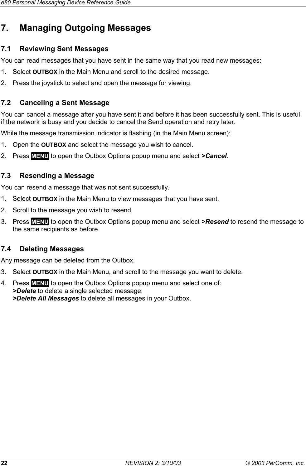 e80 Personal Messaging Device Reference Guide 22  REVISION 2: 3/10/03  &copy; 2003 PerComm, Inc. 7.  Managing Outgoing Messages 7.1 Reviewing Sent Messages You can read messages that you have sent in the same way that you read new messages: 1. Select OUTBOX in the Main Menu and scroll to the desired message.  2.  Press the joystick to select and open the message for viewing. 7.2  Canceling a Sent Message You can cancel a message after you have sent it and before it has been successfully sent. This is useful if the network is busy and you decide to cancel the Send operation and retry later.  While the message transmission indicator is flashing (in the Main Menu screen): 1. Open the OUTBOX and select the message you wish to cancel. 2. Press MENU to open the Outbox Options popup menu and select >Cancel. 7.3  Resending a Message You can resend a message that was not sent successfully.  1. Select OUTBOX in the Main Menu to view messages that you have sent.  2.  Scroll to the message you wish to resend. 3. Press MENU to open the Outbox Options popup menu and select >Resend to resend the message to the same recipients as before. 7.4 Deleting Messages Any message can be deleted from the Outbox. 3. Select OUTBOX in the Main Menu, and scroll to the message you want to delete. 4. Press MENU to open the Outbox Options popup menu and select one of: >Delete to delete a single selected message; >Delete All Messages to delete all messages in your Outbox. 