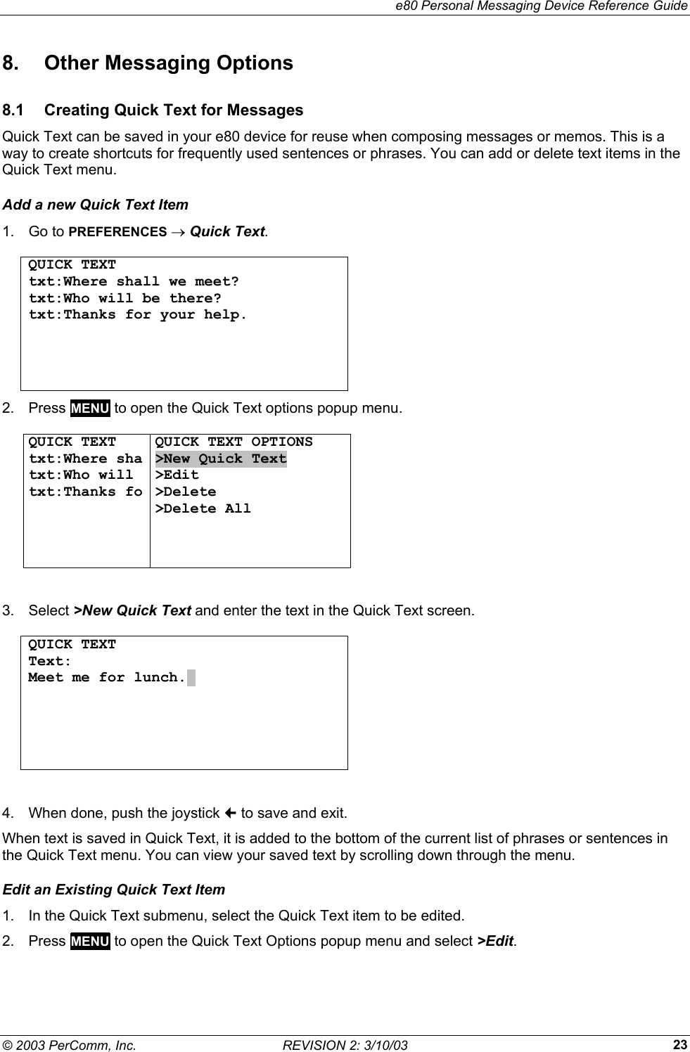     e80 Personal Messaging Device Reference Guide &copy; 2003 PerComm, Inc.  REVISION 2: 3/10/03  238. Other Messaging Options 8.1  Creating Quick Text for Messages Quick Text can be saved in your e80 device for reuse when composing messages or memos. This is a way to create shortcuts for frequently used sentences or phrases. You can add or delete text items in the Quick Text menu. Add a new Quick Text Item 1. Go to PREFERENCES &rarr; Quick Text.  QUICK TEXT txt:Where shall we meet? txt:Who will be there? txt:Thanks for your help.       2. Press MENU to open the Quick Text options popup menu.   QUICK TEXT txt:Where sha txt:Who will  txt:Thanks fo  QUICK TEXT OPTIONS >New Quick Text >Edit >Delete >Delete All      3. Select >New Quick Text and enter the text in the Quick Text screen.  QUICK TEXT Text: Meet me for lunch..         4.  When done, push the joystick  to save and exit. When text is saved in Quick Text, it is added to the bottom of the current list of phrases or sentences in the Quick Text menu. You can view your saved text by scrolling down through the menu. Edit an Existing Quick Text Item 1.  In the Quick Text submenu, select the Quick Text item to be edited. 2. Press MENU to open the Quick Text Options popup menu and select >Edit.  