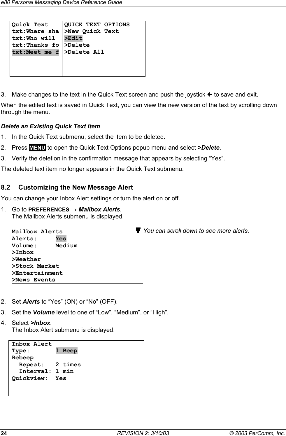 e80 Personal Messaging Device Reference Guide 24  REVISION 2: 3/10/03  &copy; 2003 PerComm, Inc. Quick Text txt:Where sha txt:Who will  txt:Thanks fo txt:Meet me f  QUICK TEXT OPTIONS >New Quick Text >Edit >Delete >Delete All      3.  Make changes to the text in the Quick Text screen and push the joystick  to save and exit. When the edited text is saved in Quick Text, you can view the new version of the text by scrolling down through the menu. Delete an Existing Quick Text Item 1.  In the Quick Text submenu, select the item to be deleted. 2. Press MENU to open the Quick Text Options popup menu and select >Delete. 3.  Verify the deletion in the confirmation message that appears by selecting &ldquo;Yes&rdquo;. The deleted text item no longer appears in the Quick Text submenu. 8.2  Customizing the New Message Alert You can change your Inbox Alert settings or turn the alert on or off.  1. Go to PREFERENCES &rarr; Mailbox Alerts.  The Mailbox Alerts submenu is displayed.  Mailbox Alerts                    Alerts:     Yes Volume:     Medium >Inbox >Weather >Stock Market >Entertainment >News Events You can scroll down to see more alerts.   2. Set Alerts to &ldquo;Yes&rdquo; (ON) or &ldquo;No&rdquo; (OFF). 3. Set the Volume level to one of &ldquo;Low&rdquo;, &ldquo;Medium&rdquo;, or &ldquo;High&rdquo;. 4. Select >Inbox. The Inbox Alert submenu is displayed.  Inbox Alert Type:       1 Beep Rebeep   Repeat:   2 times   Interval: 1 min Quickview:  Yes      