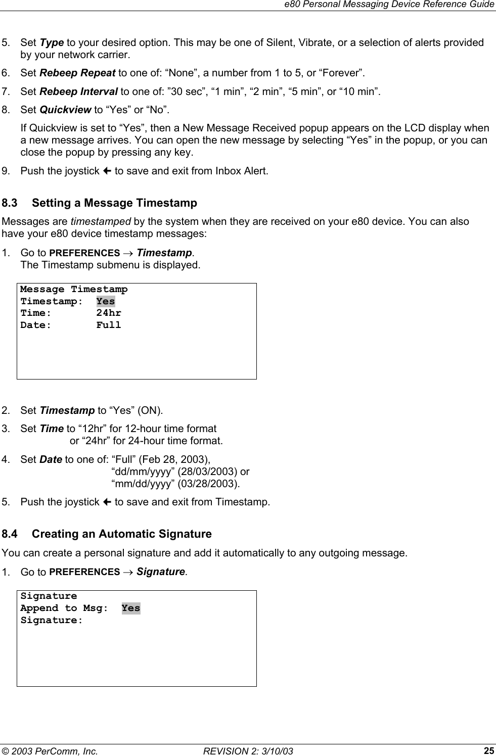     e80 Personal Messaging Device Reference Guide &copy; 2003 PerComm, Inc.  REVISION 2: 3/10/03  255. Set Type to your desired option. This may be one of Silent, Vibrate, or a selection of alerts provided by your network carrier. 6. Set Rebeep Repeat to one of: &ldquo;None&rdquo;, a number from 1 to 5, or &ldquo;Forever&rdquo;. 7. Set Rebeep Interval to one of: &rdquo;30 sec&rdquo;, &ldquo;1 min&rdquo;, &ldquo;2 min&rdquo;, &ldquo;5 min&rdquo;, or &ldquo;10 min&rdquo;. 8. Set Quickview to &ldquo;Yes&rdquo; or &ldquo;No&rdquo;. If Quickview is set to &ldquo;Yes&rdquo;, then a New Message Received popup appears on the LCD display when a new message arrives. You can open the new message by selecting &ldquo;Yes&rdquo; in the popup, or you can close the popup by pressing any key.  9.  Push the joystick  to save and exit from Inbox Alert. 8.3  Setting a Message Timestamp Messages are timestamped by the system when they are received on your e80 device. You can also have your e80 device timestamp messages: 1. Go to PREFERENCES &rarr; Timestamp. The Timestamp submenu is displayed.  Message Timestamp Timestamp:  Yes Time:       24hr Date:       Full        2. Set Timestamp to &ldquo;Yes&rdquo; (ON). 3. Set Time to &ldquo;12hr&rdquo; for 12-hour time format   or &ldquo;24hr&rdquo; for 24-hour time format. 4. Set Date to one of: &ldquo;Full&rdquo; (Feb 28, 2003),    &ldquo;dd/mm/yyyy&rdquo; (28/03/2003) or   &ldquo;mm/dd/yyyy&rdquo; (03/28/2003). 5.  Push the joystick  to save and exit from Timestamp. 8.4  Creating an Automatic Signature You can create a personal signature and add it automatically to any outgoing message. 1. Go to PREFERENCES &rarr; Signature.  Signature Append to Msg:  Yes Signature:         