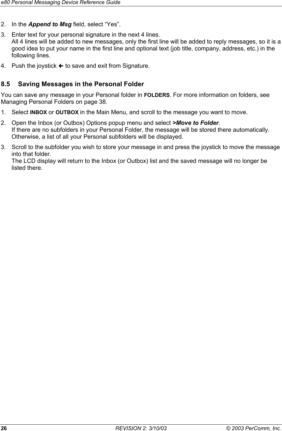 e80 Personal Messaging Device Reference Guide 26  REVISION 2: 3/10/03  &copy; 2003 PerComm, Inc. 2. In the Append to Msg field, select &ldquo;Yes&rdquo;. 3.  Enter text for your personal signature in the next 4 lines.  All 4 lines will be added to new messages, only the first line will be added to reply messages, so it is a good idea to put your name in the first line and optional text (job title, company, address, etc.) in the following lines. 4.  Push the joystick  to save and exit from Signature. 8.5  Saving Messages in the Personal Folder You can save any message in your Personal folder in FOLDERS. For more information on folders, see Managing Personal Folders on page 38. 1. Select INBOX or OUTBOX in the Main Menu, and scroll to the message you want to move. 2.  Open the Inbox (or Outbox) Options popup menu and select >Move to Folder. If there are no subfolders in your Personal Folder, the message will be stored there automatically. Otherwise, a list of all your Personal subfolders will be displayed. 3.  Scroll to the subfolder you wish to store your message in and press the joystick to move the message into that folder. The LCD display will return to the Inbox (or Outbox) list and the saved message will no longer be listed there. 