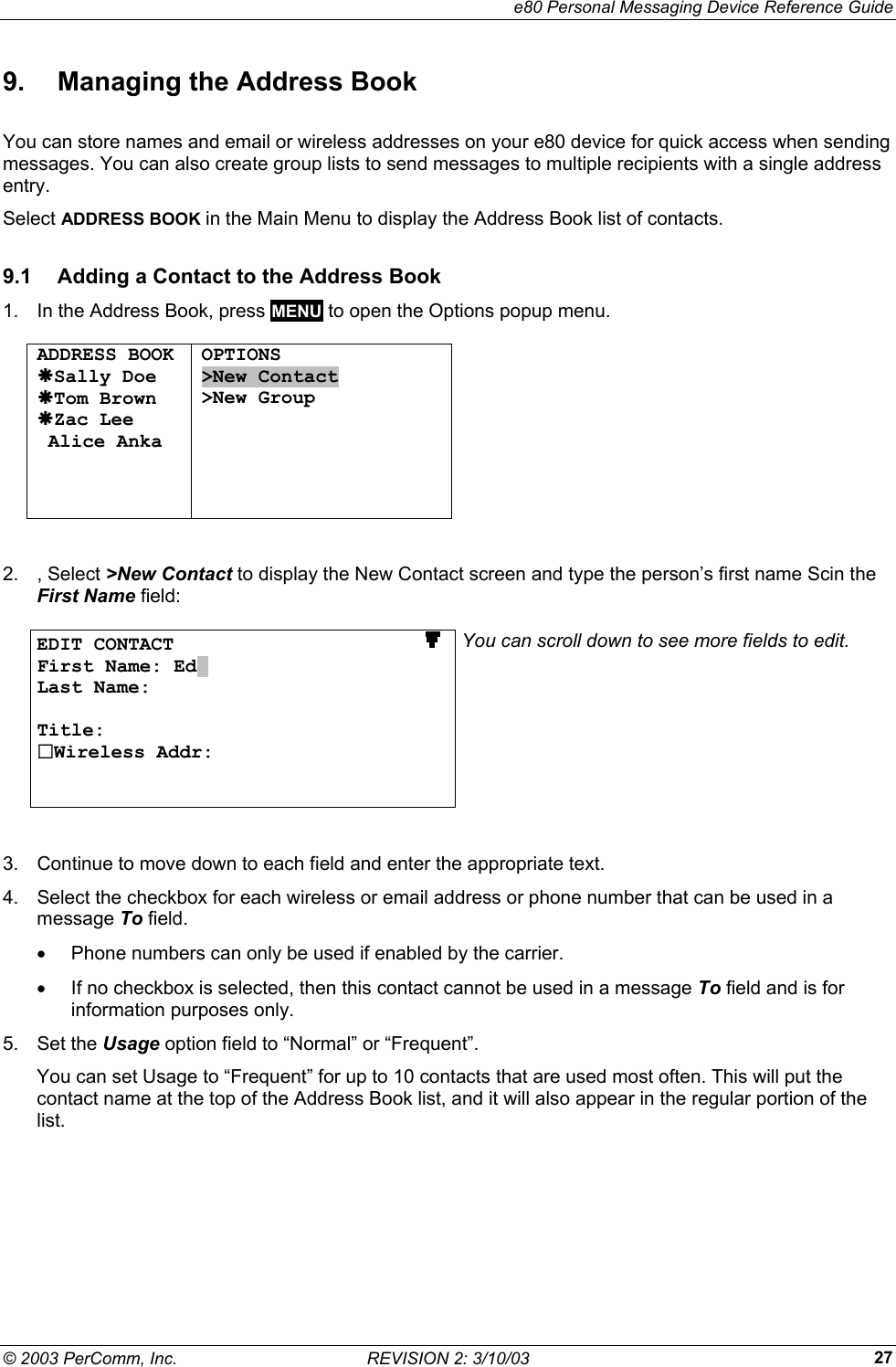     e80 Personal Messaging Device Reference Guide &copy; 2003 PerComm, Inc.  REVISION 2: 3/10/03  279.  Managing the Address Book You can store names and email or wireless addresses on your e80 device for quick access when sending messages. You can also create group lists to send messages to multiple recipients with a single address entry. Select ADDRESS BOOK in the Main Menu to display the Address Book list of contacts. 9.1  Adding a Contact to the Address Book 1.  In the Address Book, press MENU to open the Options popup menu.  ADDRESS BOOK &AElig;Sally Doe &AElig;Tom Brown &AElig;Zac Lee  Alice Anka    OPTIONS >New Contact >New Group        2. , Select >New Contact to display the New Contact screen and type the person&rsquo;s first name Scin the First Name field:  EDIT CONTACT                        First Name: Ed. Last Name:  Title: Wireless Addr:   You can scroll down to see more fields to edit.  3.  Continue to move down to each field and enter the appropriate text. 4.  Select the checkbox for each wireless or email address or phone number that can be used in a message To field.  &bull;  Phone numbers can only be used if enabled by the carrier. &bull;  If no checkbox is selected, then this contact cannot be used in a message To field and is for information purposes only. 5. Set the Usage option field to &ldquo;Normal&rdquo; or &ldquo;Frequent&rdquo;.  You can set Usage to &ldquo;Frequent&rdquo; for up to 10 contacts that are used most often. This will put the contact name at the top of the Address Book list, and it will also appear in the regular portion of the list. 