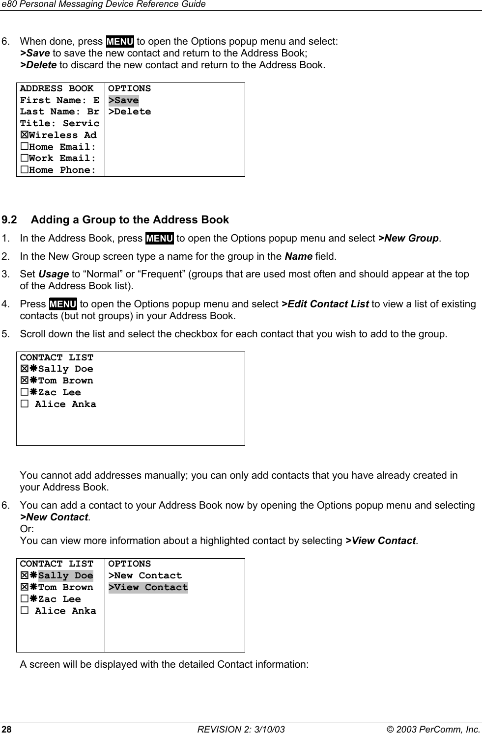 e80 Personal Messaging Device Reference Guide 28  REVISION 2: 3/10/03  &copy; 2003 PerComm, Inc. 6.  When done, press MENU to open the Options popup menu and select: >Save to save the new contact and return to the Address Book;  >Delete to discard the new contact and return to the Address Book.  ADDRESS BOOK First Name: E Last Name: Br Title: Servic 7Wireless Ad Home Email: Work Email: Home Phone: OPTIONS >Save >Delete        9.2  Adding a Group to the Address Book 1.  In the Address Book, press MENU to open the Options popup menu and select >New Group. 2.  In the New Group screen type a name for the group in the Name field. 3. Set Usage to &ldquo;Normal&rdquo; or &ldquo;Frequent&rdquo; (groups that are used most often and should appear at the top of the Address Book list). 4. Press MENU to open the Options popup menu and select >Edit Contact List to view a list of existing contacts (but not groups) in your Address Book. 5.  Scroll down the list and select the checkbox for each contact that you wish to add to the group.  CONTACT LIST 7&AElig;Sally Doe 7&AElig;Tom Brown &AElig;Zac Lee  Alice Anka       You cannot add addresses manually; you can only add contacts that you have already created in your Address Book. 6.  You can add a contact to your Address Book now by opening the Options popup menu and selecting >New Contact. Or: You can view more information about a highlighted contact by selecting >View Contact.  CONTACT LIST 7&AElig;Sally Doe 7&AElig;Tom Brown &AElig;Zac Lee  Alice Anka    OPTIONS >New Contact >View Contact       A screen will be displayed with the detailed Contact information:  