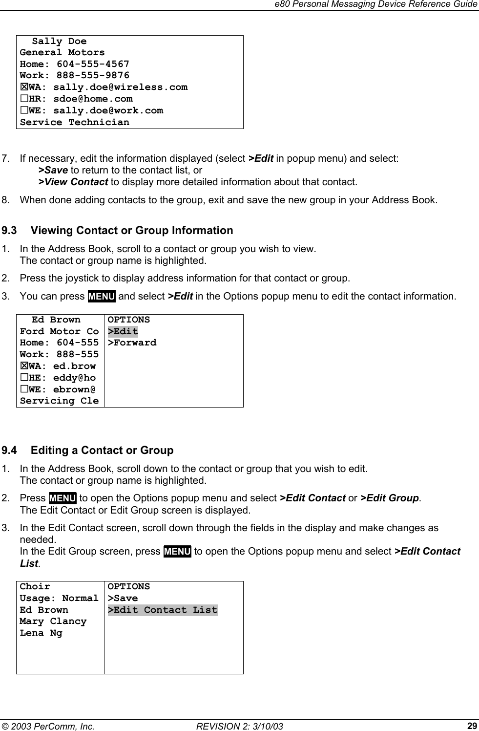     e80 Personal Messaging Device Reference Guide &copy; 2003 PerComm, Inc.  REVISION 2: 3/10/03  29  Sally Doe General Motors Home: 604-555-4567 Work: 888-555-9876 7WA: sally.doe@wireless.com HR: sdoe@home.com WE: sally.doe@work.com Service Technician    7.  If necessary, edit the information displayed (select >Edit in popup menu) and select:   >Save to return to the contact list, or   >View Contact to display more detailed information about that contact. 8.  When done adding contacts to the group, exit and save the new group in your Address Book. 9.3  Viewing Contact or Group Information 1.  In the Address Book, scroll to a contact or group you wish to view.  The contact or group name is highlighted. 2.  Press the joystick to display address information for that contact or group.  3.  You can press MENU and select >Edit in the Options popup menu to edit the contact information.    Ed Brown Ford Motor Co Home: 604-555 Work: 888-555 7WA: ed.brow HE: eddy@ho WE: ebrown@ Servicing Cle OPTIONS >Edit >Forward        9.4  Editing a Contact or Group 1.  In the Address Book, scroll down to the contact or group that you wish to edit.  The contact or group name is highlighted. 2. Press MENU to open the Options popup menu and select >Edit Contact or >Edit Group. The Edit Contact or Edit Group screen is displayed. 3.  In the Edit Contact screen, scroll down through the fields in the display and make changes as needed. In the Edit Group screen, press MENU to open the Options popup menu and select >Edit Contact List.  Choir Usage: Normal Ed Brown Mary Clancy Lena Ng    OPTIONS >Save >Edit Contact List        