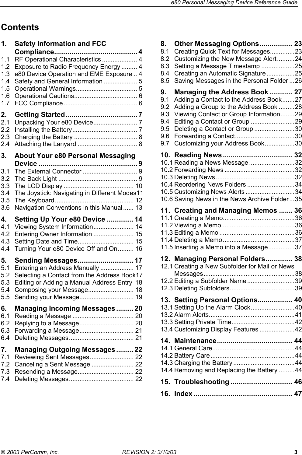     e80 Personal Messaging Device Reference Guide &copy; 2003 PerComm, Inc.  REVISION 2: 3/10/03  3 Contents 1. Safety Information and FCC Compliance........................................... 4 1.1 RF Operational Characteristics .................... 4 1.2 Exposure to Radio Frequency Energy ......... 4 1.3 e80 Device Operation and EME Exposure .. 4 1.4 Safety and General Information ................... 5 1.5 Operational Warnings................................... 5 1.6 Operational Cautions.................................... 6 1.7 FCC Compliance .......................................... 6 2. Getting Started .....................................7 2.1 Unpacking Your e80 Device......................... 7 2.2 Installing the Battery..................................... 7 2.3 Charging the Battery .................................... 8 2.4 Attaching the Lanyard .................................. 8 3. About Your e80 Personal Messaging Device ................................................... 9 3.1 The External Connector ............................... 9 3.2 The Back Light ............................................. 9 3.3 The LCD Display ........................................ 10 3.4 The Joystick: Navigating in Different Modes11 3.5 The Keyboard............................................. 12 3.6 Navigation Conventions in this Manual ...... 13 4. Setting Up Your e80 Device .............. 14 4.1 Viewing System Information....................... 14 4.2 Entering Owner Information ....................... 15 4.3 Setting Date and Time................................ 15 4.4 Turning Your e80 Device Off and On......... 16 5. Sending Messages............................. 17 5.1 Entering an Address Manually ................... 17 5.2 Selecting a Contact from the Address Book17 5.3 Editing or Adding a Manual Address Entry 18 5.4 Composing your Message.......................... 18 5.5 Sending your Message............................... 19 6. Managing Incoming Messages .........20 6.1 Reading a Message ................................... 20 6.2 Replying to a Message............................... 20 6.3 Forwarding a Message............................... 21 6.4 Deleting Messages..................................... 21 7. Managing Outgoing Messages .........22 7.1 Reviewing Sent Messages......................... 22 7.2 Canceling a Sent Message ........................ 22 7.3 Resending a Message................................ 22 7.4 Deleting Messages..................................... 22 8. Other Messaging Options................. 23 8.1 Creating Quick Text for Messages..............23 8.2 Customizing the New Message Alert..........24 8.3 Setting a Message Timestamp ...................25 8.4 Creating an Automatic Signature................25 8.5 Saving Messages in the Personal Folder ...26 9. Managing the Address Book ............ 27 9.1 Adding a Contact to the Address Book.......27 9.2 Adding a Group to the Address Book .........28 9.3 Viewing Contact or Group Information........29 9.4 Editing a Contact or Group .........................29 9.5 Deleting a Contact or Group .......................30 9.6 Forwarding a Contact..................................30 9.7 Customizing your Address Book.................30 10. Reading News .................................... 32 10.1 Reading a News Message ..........................32 10.2 Forwarding News ........................................32 10.3 Deleting News .............................................32 10.4 Reordering News Folders ...........................34 10.5 Customizing News Alerts ............................34 10.6 Saving News in the News Archive Folder...35 11. Creating and Managing Memos ....... 36 11.1 Creating a Memo.........................................36 11.2 Viewing a Memo..........................................36 11.3 Editing a Memo ...........................................36 11.4 Deleting a Memo.........................................37 11.5 Inserting a Memo into a Message...............37 12. Managing Personal Folders.............. 38 12.1 Creating a New Subfolder for Mail or News Messages....................................................38 12.2 Editing a Subfolder Name ...........................39 12.3 Deleting Subfolders.....................................39 13. Setting Personal Options.................. 40 13.1 Setting Up the Alarm Clock.........................40 13.2 Alarm Alerts.................................................41 13.3 Setting Private Time....................................42 13.4 Customizing Display Features ....................42 14. Maintenance....................................... 44 14.1 General Care...............................................44 14.2 Battery Care................................................44 14.3 Charging the Battery ...................................44 14.4 Removing and Replacing the Battery .........44 15. Troubleshooting ................................ 46 16. Index ................................................... 47 