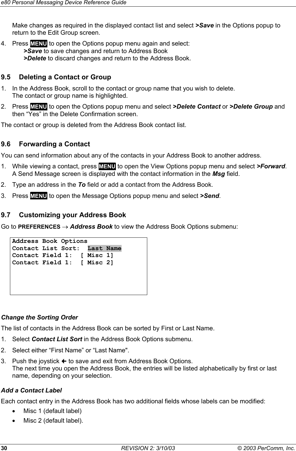 e80 Personal Messaging Device Reference Guide 30  REVISION 2: 3/10/03  &copy; 2003 PerComm, Inc. Make changes as required in the displayed contact list and select >Save in the Options popup to return to the Edit Group screen. 4. Press MENU to open the Options popup menu again and select:   >Save to save changes and return to Address Book  >Delete to discard changes and return to the Address Book. 9.5  Deleting a Contact or Group 1.  In the Address Book, scroll to the contact or group name that you wish to delete.  The contact or group name is highlighted. 2. Press MENU to open the Options popup menu and select >Delete Contact or >Delete Group and then &ldquo;Yes&rdquo; in the Delete Confirmation screen. The contact or group is deleted from the Address Book contact list. 9.6  Forwarding a Contact You can send information about any of the contacts in your Address Book to another address. 1.  While viewing a contact, press MENU to open the View Options popup menu and select >Forward. A Send Message screen is displayed with the contact information in the Msg field. 2.  Type an address in the To field or add a contact from the Address Book. 3. Press MENU to open the Message Options popup menu and select >Send. 9.7  Customizing your Address Book Go to PREFERENCES &rarr; Address Book to view the Address Book Options submenu:  Address Book Options Contact List Sort:  Last Name Contact Field 1:  [ Misc 1] Contact Field 1:  [ Misc 2]        Change the Sorting Order The list of contacts in the Address Book can be sorted by First or Last Name.  1. Select Contact List Sort in the Address Book Options submenu. 2.  Select either &ldquo;First Name&rdquo; or &ldquo;Last Name". 3.  Push the joystick  to save and exit from Address Book Options. The next time you open the Address Book, the entries will be listed alphabetically by first or last name, depending on your selection. Add a Contact Label Each contact entry in the Address Book has two additional fields whose labels can be modified:  &bull;  Misc 1 (default label) &bull;  Misc 2 (default label). 