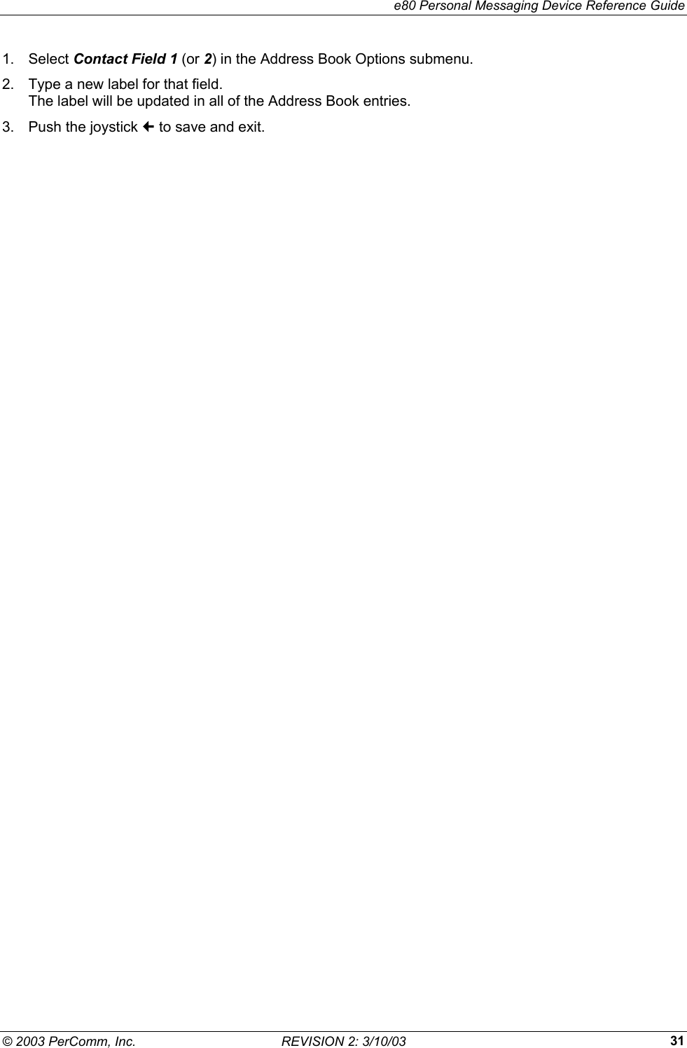    e80 Personal Messaging Device Reference Guide &copy; 2003 PerComm, Inc.  REVISION 2: 3/10/03  311. Select Contact Field 1 (or 2) in the Address Book Options submenu. 2.  Type a new label for that field.  The label will be updated in all of the Address Book entries. 3.  Push the joystick  to save and exit. 