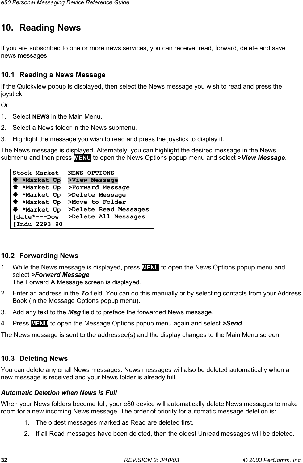 e80 Personal Messaging Device Reference Guide 32  REVISION 2: 3/10/03  &copy; 2003 PerComm, Inc. 10. Reading News If you are subscribed to one or more news services, you can receive, read, forward, delete and save news messages. 10.1  Reading a News Message If the Quickview popup is displayed, then select the News message you wish to read and press the joystick. Or: 1. Select NEWS in the Main Menu. 2.  Select a News folder in the News submenu. 3.  Highlight the message you wish to read and press the joystick to display it. The News message is displayed. Alternately, you can highlight the desired message in the News submenu and then press MENU to open the News Options popup menu and select >View Message.  Stock Market &AElig; *Market Up &AElig; *Market Up &AElig; *Market Up &AElig; *Market Up &AElig; *Market Up [date*---Dow  [Indu 2293.90 NEWS OPTIONS >View Message >Forward Message >Delete Message >Move to Folder >Delete Read Messages >Delete All Messages    10.2 Forwarding News 1.  While the News message is displayed, press MENU to open the News Options popup menu and select >Forward Message.  The Forward A Message screen is displayed. 2.  Enter an address in the To field. You can do this manually or by selecting contacts from your Address Book (in the Message Options popup menu). 3.  Add any text to the Msg field to preface the forwarded News message. 4. Press MENU to open the Message Options popup menu again and select >Send.  The News message is sent to the addressee(s) and the display changes to the Main Menu screen. 10.3 Deleting News You can delete any or all News messages. News messages will also be deleted automatically when a new message is received and your News folder is already full. Automatic Deletion when News is Full When your News folders become full, your e80 device will automatically delete News messages to make room for a new incoming News message. The order of priority for automatic message deletion is: 1.  The oldest messages marked as Read are deleted first. 2.  If all Read messages have been deleted, then the oldest Unread messages will be deleted. 