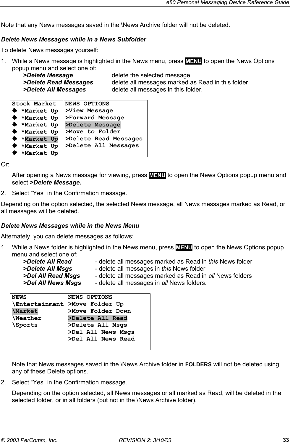     e80 Personal Messaging Device Reference Guide &copy; 2003 PerComm, Inc.  REVISION 2: 3/10/03  33Note that any News messages saved in the \News Archive folder will not be deleted. Delete News Messages while in a News Subfolder To delete News messages yourself: 1.  While a News message is highlighted in the News menu, press MENU to open the News Options popup menu and select one of:   >Delete Message  delete the selected message   >Delete Read Messages   delete all messages marked as Read in this folder   >Delete All Messages   delete all messages in this folder.  Stock Market &AElig; *Market Up &AElig; *Market Up &AElig; *Market Up &AElig; *Market Up &AElig; *Market Up &AElig; *Market Up &AElig; *Market Up NEWS OPTIONS >View Message >Forward Message >Delete Message >Move to Folder >Delete Read Messages >Delete All Messages   Or: After opening a News message for viewing, press MENU to open the News Options popup menu and select >Delete Message. 2.  Select &ldquo;Yes&rdquo; in the Confirmation message. Depending on the option selected, the selected News message, all News messages marked as Read, or all messages will be deleted. Delete News Messages while in the News Menu Alternately, you can delete messages as follows: 1.  While a News folder is highlighted in the News menu, press MENU to open the News Options popup menu and select one of:   >Delete All Read  - delete all messages marked as Read in this News folder  >Delete All Msgs  - delete all messages in this News folder   >Del All Read Msgs   - delete all messages marked as Read in all News folders   >Del All News Msgs   - delete all messages in all News folders.  NEWS \Entertainment \Market \Weather \Sports    NEWS OPTIONS >Move Folder Up >Move Folder Down >Delete All Read >Delete All Msgs >Del All News Msgs >Del All News Read    Note that News messages saved in the \News Archive folder in FOLDERS will not be deleted using any of these Delete options. 2.  Select &ldquo;Yes&rdquo; in the Confirmation message. Depending on the option selected, all News messages or all marked as Read, will be deleted in the selected folder, or in all folders (but not in the \News Archive folder). 