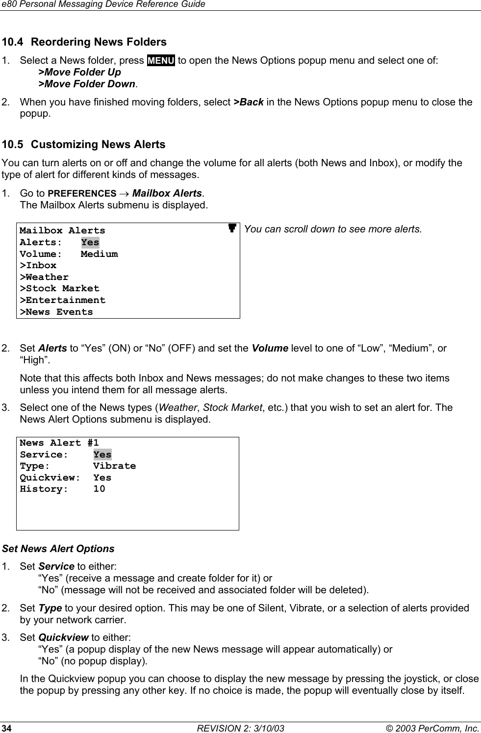 e80 Personal Messaging Device Reference Guide 34  REVISION 2: 3/10/03  &copy; 2003 PerComm, Inc. 10.4  Reordering News Folders 1.  Select a News folder, press MENU to open the News Options popup menu and select one of:   >Move Folder Up  >Move Folder Down. 2.  When you have finished moving folders, select >Back in the News Options popup menu to close the popup. 10.5  Customizing News Alerts You can turn alerts on or off and change the volume for all alerts (both News and Inbox), or modify the type of alert for different kinds of messages.  1. Go to PREFERENCES &rarr; Mailbox Alerts. The Mailbox Alerts submenu is displayed.  Mailbox Alerts                    Alerts:   Yes Volume:   Medium >Inbox >Weather >Stock Market >Entertainment >News Events You can scroll down to see more alerts.   2. Set Alerts to &ldquo;Yes&rdquo; (ON) or &ldquo;No&rdquo; (OFF) and set the Volume level to one of &ldquo;Low&rdquo;, &ldquo;Medium&rdquo;, or &ldquo;High&rdquo;. Note that this affects both Inbox and News messages; do not make changes to these two items unless you intend them for all message alerts. 3.  Select one of the News types (Weather, Stock Market, etc.) that you wish to set an alert for. The News Alert Options submenu is displayed.  News Alert #1 Service:    Yes Type:       Vibrate Quickview:  Yes History:    10      Set News Alert Options 1. Set Service to either:   &ldquo;Yes&rdquo; (receive a message and create folder for it) or    &ldquo;No&rdquo; (message will not be received and associated folder will be deleted). 2. Set Type to your desired option. This may be one of Silent, Vibrate, or a selection of alerts provided by your network carrier. 3. Set Quickview to either:   &ldquo;Yes&rdquo; (a popup display of the new News message will appear automatically) or    &ldquo;No&rdquo; (no popup display). In the Quickview popup you can choose to display the new message by pressing the joystick, or close the popup by pressing any other key. If no choice is made, the popup will eventually close by itself. 