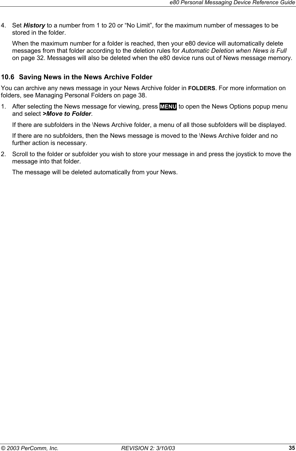     e80 Personal Messaging Device Reference Guide &copy; 2003 PerComm, Inc.  REVISION 2: 3/10/03  354. Set History to a number from 1 to 20 or &ldquo;No Limit&rdquo;, for the maximum number of messages to be stored in the folder. When the maximum number for a folder is reached, then your e80 device will automatically delete messages from that folder according to the deletion rules for Automatic Deletion when News is Full on page 32. Messages will also be deleted when the e80 device runs out of News message memory. 10.6  Saving News in the News Archive Folder You can archive any news message in your News Archive folder in FOLDERS. For more information on folders, see Managing Personal Folders on page 38. 1.  After selecting the News message for viewing, press MENU to open the News Options popup menu and select >Move to Folder. If there are subfolders in the \News Archive folder, a menu of all those subfolders will be displayed. If there are no subfolders, then the News message is moved to the \News Archive folder and no further action is necessary. 2.  Scroll to the folder or subfolder you wish to store your message in and press the joystick to move the message into that folder. The message will be deleted automatically from your News. 