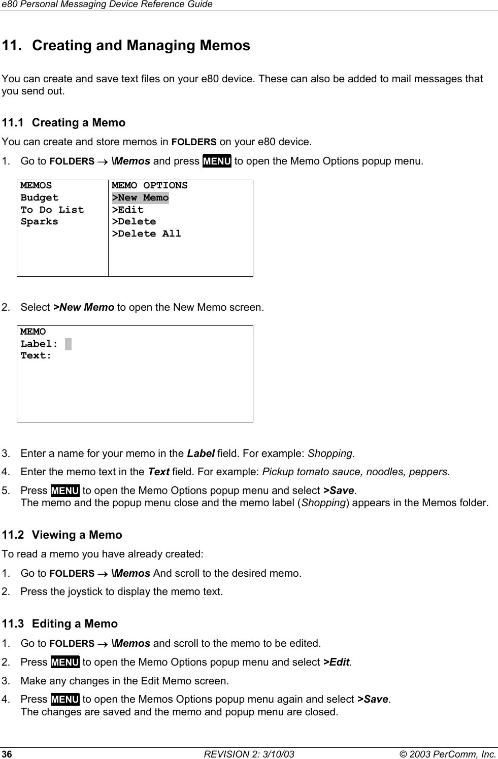 e80 Personal Messaging Device Reference Guide 36  REVISION 2: 3/10/03  &copy; 2003 PerComm, Inc. 11.  Creating and Managing Memos You can create and save text files on your e80 device. These can also be added to mail messages that you send out. 11.1  Creating a Memo You can create and store memos in FOLDERS on your e80 device. 1. Go to FOLDERS &rarr; \Memos and press MENU to open the Memo Options popup menu.  MEMOS Budget To Do List Sparks     MEMO OPTIONS >New Memo >Edit >Delete >Delete All    2. Select >New Memo to open the New Memo screen.  MEMO Label: . Text:         3.  Enter a name for your memo in the Label field. For example: Shopping. 4.  Enter the memo text in the Text field. For example: Pickup tomato sauce, noodles, peppers. 5. Press MENU to open the Memo Options popup menu and select >Save.  The memo and the popup menu close and the memo label (Shopping) appears in the Memos folder. 11.2 Viewing a Memo To read a memo you have already created: 1. Go to FOLDERS &rarr; \Memos And scroll to the desired memo. 2.  Press the joystick to display the memo text. 11.3  Editing a Memo 1. Go to FOLDERS &rarr; \Memos and scroll to the memo to be edited. 2. Press MENU to open the Memo Options popup menu and select >Edit. 3.  Make any changes in the Edit Memo screen. 4. Press MENU to open the Memos Options popup menu again and select >Save.  The changes are saved and the memo and popup menu are closed. 