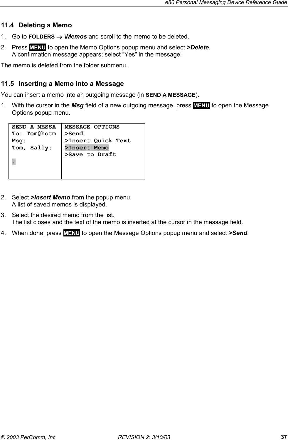     e80 Personal Messaging Device Reference Guide &copy; 2003 PerComm, Inc.  REVISION 2: 3/10/03  3711.4  Deleting a Memo 1. Go to FOLDERS &rarr; \Memos and scroll to the memo to be deleted. 2. Press MENU to open the Memo Options popup menu and select >Delete.  A confirmation message appears; select &ldquo;Yes&rdquo; in the message. The memo is deleted from the folder submenu. 11.5  Inserting a Memo into a Message You can insert a memo into an outgoing message (in SEND A MESSAGE). 1.  With the cursor in the Msg field of a new outgoing message, press MENU to open the Message Options popup menu.  SEND A MESSA To: Tom@hotm Msg: Tom, Sally:  .   MESSAGE OPTIONS >Send >Insert Quick Text >Insert Memo >Save to Draft   2. Select >Insert Memo from the popup menu.  A list of saved memos is displayed. 3.  Select the desired memo from the list.  The list closes and the text of the memo is inserted at the cursor in the message field. 4.  When done, press MENU to open the Message Options popup menu and select >Send.  