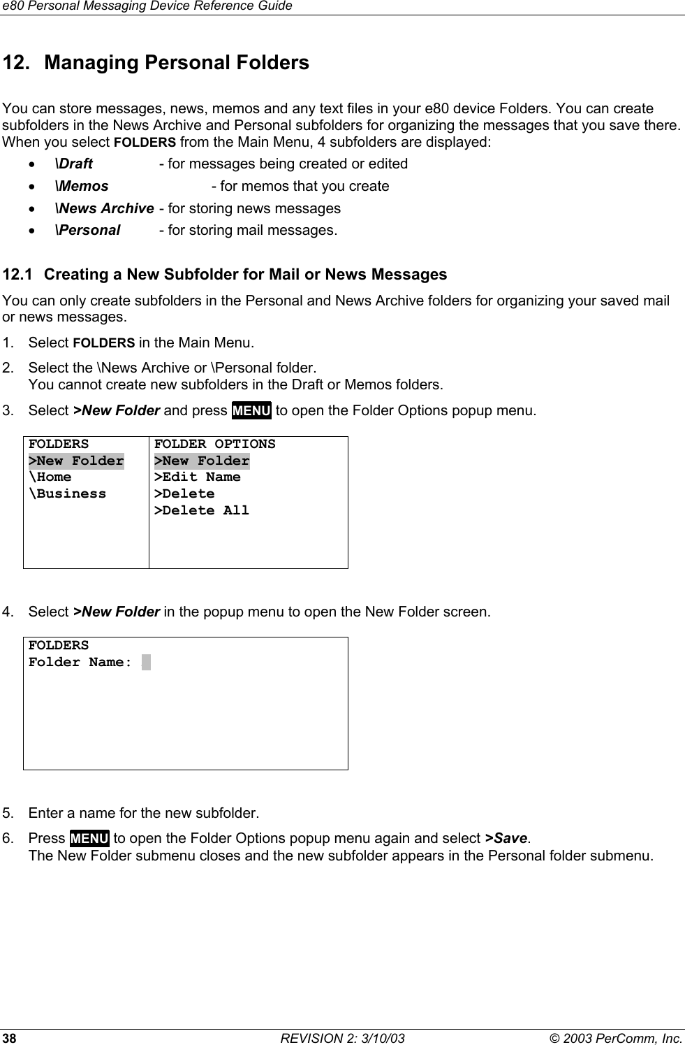 e80 Personal Messaging Device Reference Guide 38  REVISION 2: 3/10/03  &copy; 2003 PerComm, Inc. 12.  Managing Personal Folders You can store messages, news, memos and any text files in your e80 device Folders. You can create subfolders in the News Archive and Personal subfolders for organizing the messages that you save there. When you select FOLDERS from the Main Menu, 4 subfolders are displayed: &bull;  \Draft    - for messages being created or edited &bull;  \Memos    - for memos that you create &bull;  \News Archive - for storing news messages &bull;  \Personal  - for storing mail messages. 12.1  Creating a New Subfolder for Mail or News Messages You can only create subfolders in the Personal and News Archive folders for organizing your saved mail or news messages. 1. Select FOLDERS in the Main Menu.  2.  Select the \News Archive or \Personal folder.  You cannot create new subfolders in the Draft or Memos folders. 3. Select >New Folder and press MENU to open the Folder Options popup menu.  FOLDERS >New Folder \Home \Business     FOLDER OPTIONS >New Folder >Edit Name >Delete >Delete All    4. Select >New Folder in the popup menu to open the New Folder screen.  FOLDERS Folder Name: A          5.  Enter a name for the new subfolder. 6. Press MENU to open the Folder Options popup menu again and select >Save.  The New Folder submenu closes and the new subfolder appears in the Personal folder submenu.  