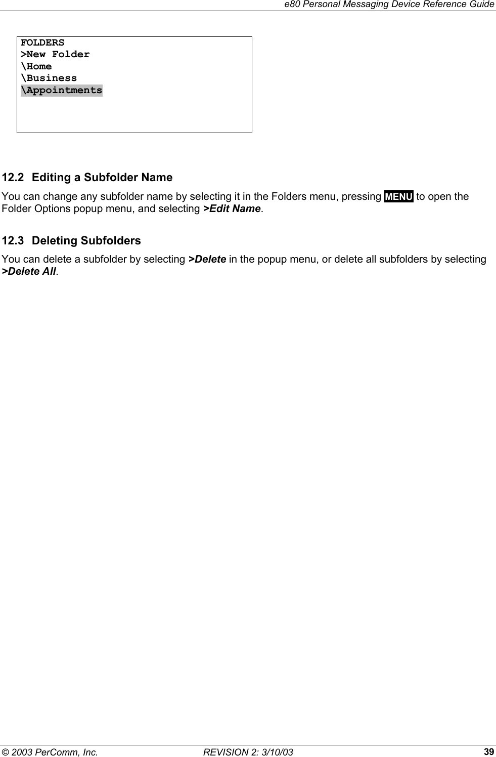     e80 Personal Messaging Device Reference Guide &copy; 2003 PerComm, Inc.  REVISION 2: 3/10/03  39FOLDERS >New Folder \Home \Business \Appointments       12.2  Editing a Subfolder Name You can change any subfolder name by selecting it in the Folders menu, pressing MENU to open the Folder Options popup menu, and selecting >Edit Name. 12.3 Deleting Subfolders You can delete a subfolder by selecting >Delete in the popup menu, or delete all subfolders by selecting >Delete All. 