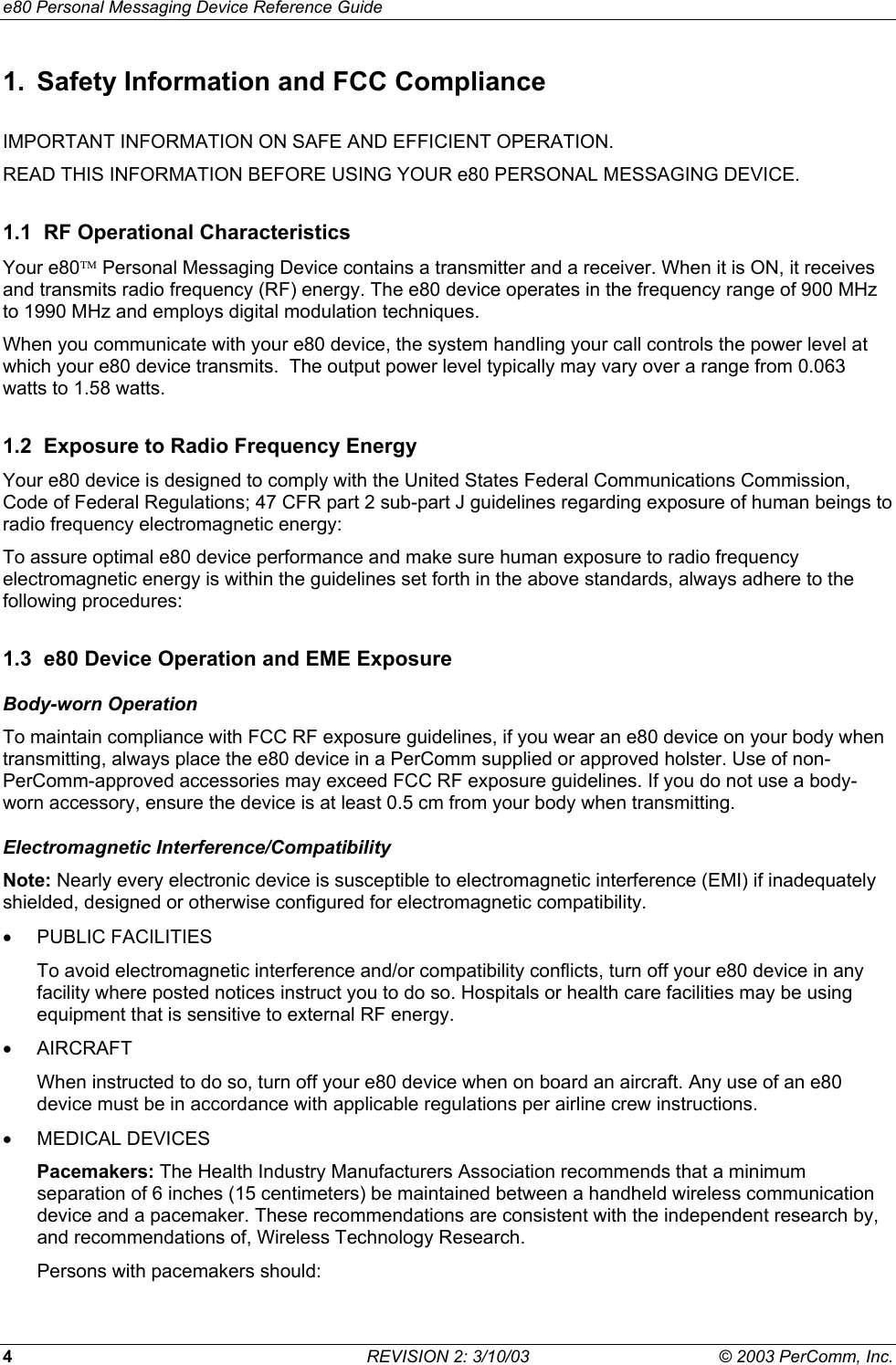 e80 Personal Messaging Device Reference Guide 4  REVISION 2: 3/10/03  &copy; 2003 PerComm, Inc. 1.  Safety Information and FCC Compliance IMPORTANT INFORMATION ON SAFE AND EFFICIENT OPERATION.  READ THIS INFORMATION BEFORE USING YOUR e80 PERSONAL MESSAGING DEVICE.  1.1  RF Operational Characteristics Your e80 Personal Messaging Device contains a transmitter and a receiver. When it is ON, it receives and transmits radio frequency (RF) energy. The e80 device operates in the frequency range of 900 MHz to 1990 MHz and employs digital modulation techniques. When you communicate with your e80 device, the system handling your call controls the power level at which your e80 device transmits.  The output power level typically may vary over a range from 0.063 watts to 1.58 watts. 1.2  Exposure to Radio Frequency Energy Your e80 device is designed to comply with the United States Federal Communications Commission, Code of Federal Regulations; 47 CFR part 2 sub-part J guidelines regarding exposure of human beings to radio frequency electromagnetic energy: To assure optimal e80 device performance and make sure human exposure to radio frequency electromagnetic energy is within the guidelines set forth in the above standards, always adhere to the following procedures: 1.3  e80 Device Operation and EME Exposure Body-worn Operation To maintain compliance with FCC RF exposure guidelines, if you wear an e80 device on your body when transmitting, always place the e80 device in a PerComm supplied or approved holster. Use of non-PerComm-approved accessories may exceed FCC RF exposure guidelines. If you do not use a body-worn accessory, ensure the device is at least 0.5 cm from your body when transmitting. Electromagnetic Interference/Compatibility Note: Nearly every electronic device is susceptible to electromagnetic interference (EMI) if inadequately shielded, designed or otherwise configured for electromagnetic compatibility. &bull;  PUBLIC FACILITIES To avoid electromagnetic interference and/or compatibility conflicts, turn off your e80 device in any facility where posted notices instruct you to do so. Hospitals or health care facilities may be using equipment that is sensitive to external RF energy. &bull;  AIRCRAFT When instructed to do so, turn off your e80 device when on board an aircraft. Any use of an e80 device must be in accordance with applicable regulations per airline crew instructions. &bull;  MEDICAL DEVICES Pacemakers: The Health Industry Manufacturers Association recommends that a minimum separation of 6 inches (15 centimeters) be maintained between a handheld wireless communication device and a pacemaker. These recommendations are consistent with the independent research by, and recommendations of, Wireless Technology Research. Persons with pacemakers should: 