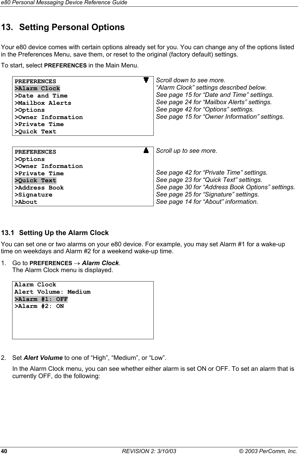 e80 Personal Messaging Device Reference Guide 40  REVISION 2: 3/10/03  &copy; 2003 PerComm, Inc. 13.  Setting Personal Options Your e80 device comes with certain options already set for you. You can change any of the options listed in the Preferences Menu, save them, or reset to the original (factory default) settings. To start, select PREFERENCES in the Main Menu.  PREFERENCES                       >Alarm Clock >Date and Time >Mailbox Alerts >Options >Owner Information >Private Time >Quick Text Scroll down to see more. &ldquo;Alarm Clock&rdquo; settings described below. See page 15 for &ldquo;Date and Time&rdquo; settings. See page 24 for &ldquo;Mailbox Alerts&rdquo; settings. See page 42 for &ldquo;Options&rdquo; settings. See page 15 for &ldquo;Owner Information&rdquo; settings.   PREFERENCES                       >Options >Owner Information >Private Time >Quick Text >Address Book >Signature >About Scroll up to see more.   See page 42 for &ldquo;Private Time&rdquo; settings. See page 23 for &ldquo;Quick Text&rdquo; settings. See page 30 for &ldquo;Address Book Options&rdquo; settings.See page 25 for &ldquo;Signature&rdquo; settings. See page 14 for &ldquo;About&rdquo; information.  13.1  Setting Up the Alarm Clock You can set one or two alarms on your e80 device. For example, you may set Alarm #1 for a wake-up time on weekdays and Alarm #2 for a weekend wake-up time. 1. Go to PREFERENCES &rarr; Alarm Clock. The Alarm Clock menu is displayed.  Alarm Clock Alert Volume: Medium >Alarm #1: OFF  >Alarm #2: ON       2. Set Alert Volume to one of &ldquo;High&rdquo;, &ldquo;Medium&rdquo;, or &ldquo;Low&rdquo;. In the Alarm Clock menu, you can see whether either alarm is set ON or OFF. To set an alarm that is currently OFF, do the following: 