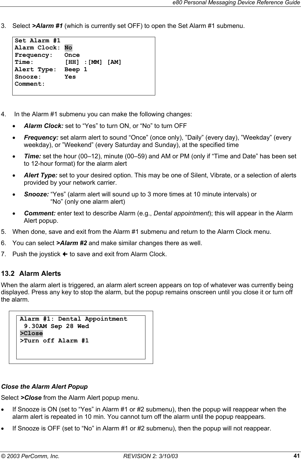     e80 Personal Messaging Device Reference Guide &copy; 2003 PerComm, Inc.  REVISION 2: 3/10/03  413. Select >Alarm #1 (which is currently set OFF) to open the Set Alarm #1 submenu.   Set Alarm #1                        Alarm Clock: No Frequency:   Once Time:        [HH] :[MM] [AM] Alert Type:  Beep 1 Snooze:      Yes Comment:         4.   In the Alarm #1 submenu you can make the following changes: &bull;  Alarm Clock: set to &ldquo;Yes&rdquo; to turn ON, or &ldquo;No&rdquo; to turn OFF &bull;  Frequency: set alarm alert to sound &ldquo;Once&rdquo; (once only), &rdquo;Daily&rdquo; (every day), &rdquo;Weekday&rdquo; (every weekday), or &rdquo;Weekend&rdquo; (every Saturday and Sunday), at the specified time &bull;  Time: set the hour (00&ndash;12), minute (00&ndash;59) and AM or PM (only if &ldquo;Time and Date&rdquo; has been set to 12-hour format) for the alarm alert &bull;  Alert Type: set to your desired option. This may be one of Silent, Vibrate, or a selection of alerts provided by your network carrier. &bull;  Snooze: &ldquo;Yes&rdquo; (alarm alert will sound up to 3 more times at 10 minute intervals) or      &ldquo;No&rdquo; (only one alarm alert) &bull;  Comment: enter text to describe Alarm (e.g., Dental appointment); this will appear in the Alarm Alert popup. 5.  When done, save and exit from the Alarm #1 submenu and return to the Alarm Clock menu. 6. You can select >Alarm #2 and make similar changes there as well.  7.  Push the joystick  to save and exit from Alarm Clock. 13.2 Alarm Alerts When the alarm alert is triggered, an alarm alert screen appears on top of whatever was currently being displayed. Press any key to stop the alarm, but the popup remains onscreen until you close it or turn off the alarm.   Alarm #1: Dental Appointment  9.30AM Sep 28 Wed >Close >Turn off Alarm #1      Close the Alarm Alert Popup Select >Close from the Alarm Alert popup menu. &bull;  If Snooze is ON (set to &ldquo;Yes&rdquo; in Alarm #1 or #2 submenu), then the popup will reappear when the alarm alert is repeated in 10 min. You cannot turn off the alarm until the popup reappears. &bull;  If Snooze is OFF (set to &ldquo;No&rdquo; in Alarm #1 or #2 submenu), then the popup will not reappear. 