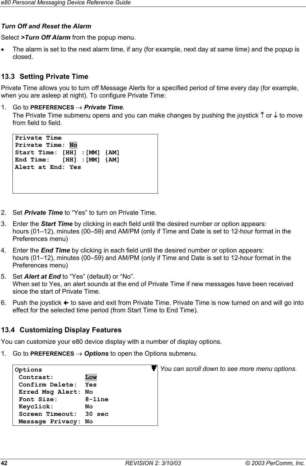 e80 Personal Messaging Device Reference Guide 42  REVISION 2: 3/10/03  &copy; 2003 PerComm, Inc. Turn Off and Reset the Alarm Select >Turn Off Alarm from the popup menu. &bull;  The alarm is set to the next alarm time, if any (for example, next day at same time) and the popup is closed. 13.3  Setting Private Time Private Time allows you to turn off Message Alerts for a specified period of time every day (for example, when you are asleep at night). To configure Private Time: 1. Go to PREFERENCES &rarr; Private Time. The Private Time submenu opens and you can make changes by pushing the joystick &uarr; or &darr; to move from field to field.  Private Time Private Time: No Start Time: [HH] :[MM] {AM] End Time:   [HH] :[MM] {AM] Alert at End: Yes      2. Set Private Time to &ldquo;Yes&rdquo; to turn on Private Time. 3. Enter the Start Time by clicking in each field until the desired number or option appears: hours (01&ndash;12), minutes (00&ndash;59) and AM/PM (only if Time and Date is set to 12-hour format in the Preferences menu) 4. Enter the End Time by clicking in each field until the desired number or option appears: hours (01&ndash;12), minutes (00&ndash;59) and AM/PM (only if Time and Date is set to 12-hour format in the Preferences menu) 5. Set Alert at End to &ldquo;Yes&rdquo; (default) or &ldquo;No&rdquo;.  When set to Yes, an alert sounds at the end of Private Time if new messages have been received since the start of Private Time. 6.  Push the joystick  to save and exit from Private Time. Private Time is now turned on and will go into effect for the selected time period (from Start Time to End Time).  13.4  Customizing Display Features You can customize your e80 device display with a number of display options. 1. Go to PREFERENCES &rarr; Options to open the Options submenu.  Options                             Contrast:        Low  Confirm Delete:  Yes  Erred Msg Alert: No  Font Size:       8-line  Keyclick:        No  Screen Timeout:  30 sec  Message Privacy: No You can scroll down to see more menu options.  