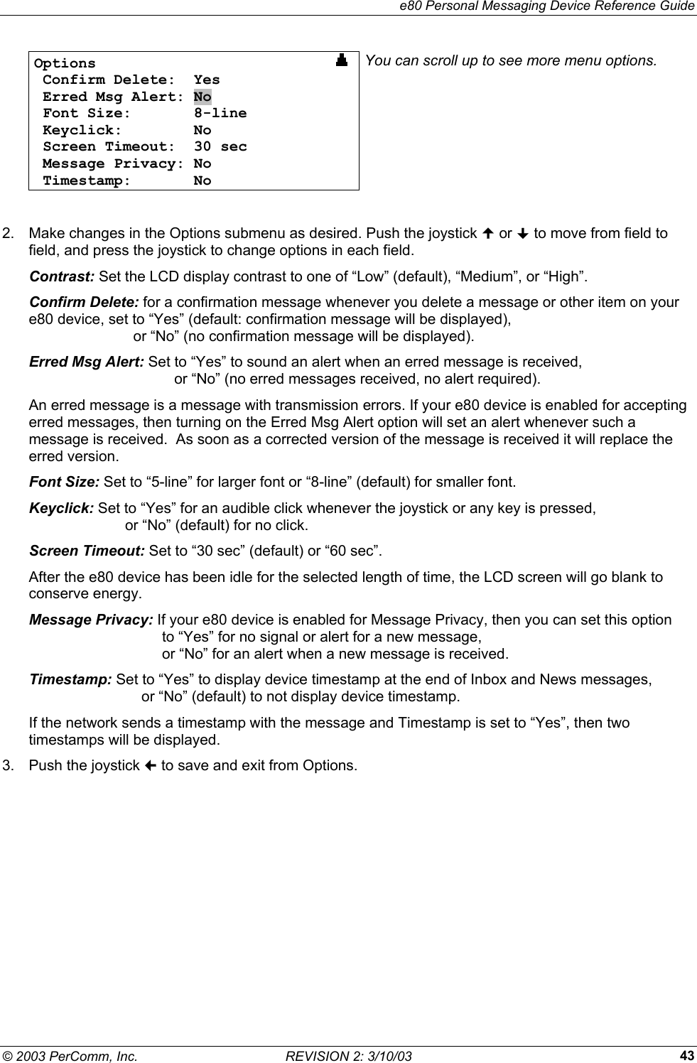    e80 Personal Messaging Device Reference Guide &copy; 2003 PerComm, Inc.  REVISION 2: 3/10/03  43Options                              Confirm Delete:  Yes  Erred Msg Alert: No  Font Size:       8-line  Keyclick:        No  Screen Timeout:  30 sec  Message Privacy: No  Timestamp:       No You can scroll up to see more menu options.  2.  Make changes in the Options submenu as desired. Push the joystick  or  to move from field to field, and press the joystick to change options in each field. Contrast: Set the LCD display contrast to one of &ldquo;Low&rdquo; (default), &ldquo;Medium&rdquo;, or &ldquo;High&rdquo;. Confirm Delete: for a confirmation message whenever you delete a message or other item on your e80 device, set to &ldquo;Yes&rdquo; (default: confirmation message will be displayed),            or &ldquo;No&rdquo; (no confirmation message will be displayed). Erred Msg Alert: Set to &ldquo;Yes&rdquo; to sound an alert when an erred message is received,          or &ldquo;No&rdquo; (no erred messages received, no alert required). An erred message is a message with transmission errors. If your e80 device is enabled for accepting erred messages, then turning on the Erred Msg Alert option will set an alert whenever such a message is received.  As soon as a corrected version of the message is received it will replace the erred version. Font Size: Set to &ldquo;5-line&rdquo; for larger font or &ldquo;8-line&rdquo; (default) for smaller font. Keyclick: Set to &ldquo;Yes&rdquo; for an audible click whenever the joystick or any key is pressed,         or &ldquo;No&rdquo; (default) for no click. Screen Timeout: Set to &ldquo;30 sec&rdquo; (default) or &ldquo;60 sec&rdquo;.  After the e80 device has been idle for the selected length of time, the LCD screen will go blank to conserve energy. Message Privacy: If your e80 device is enabled for Message Privacy, then you can set this option        to &ldquo;Yes&rdquo; for no signal or alert for a new message,        or &ldquo;No&rdquo; for an alert when a new message is received. Timestamp: Set to &ldquo;Yes&rdquo; to display device timestamp at the end of Inbox and News messages,             or &ldquo;No&rdquo; (default) to not display device timestamp. If the network sends a timestamp with the message and Timestamp is set to &ldquo;Yes&rdquo;, then two timestamps will be displayed. 3.  Push the joystick  to save and exit from Options. 
