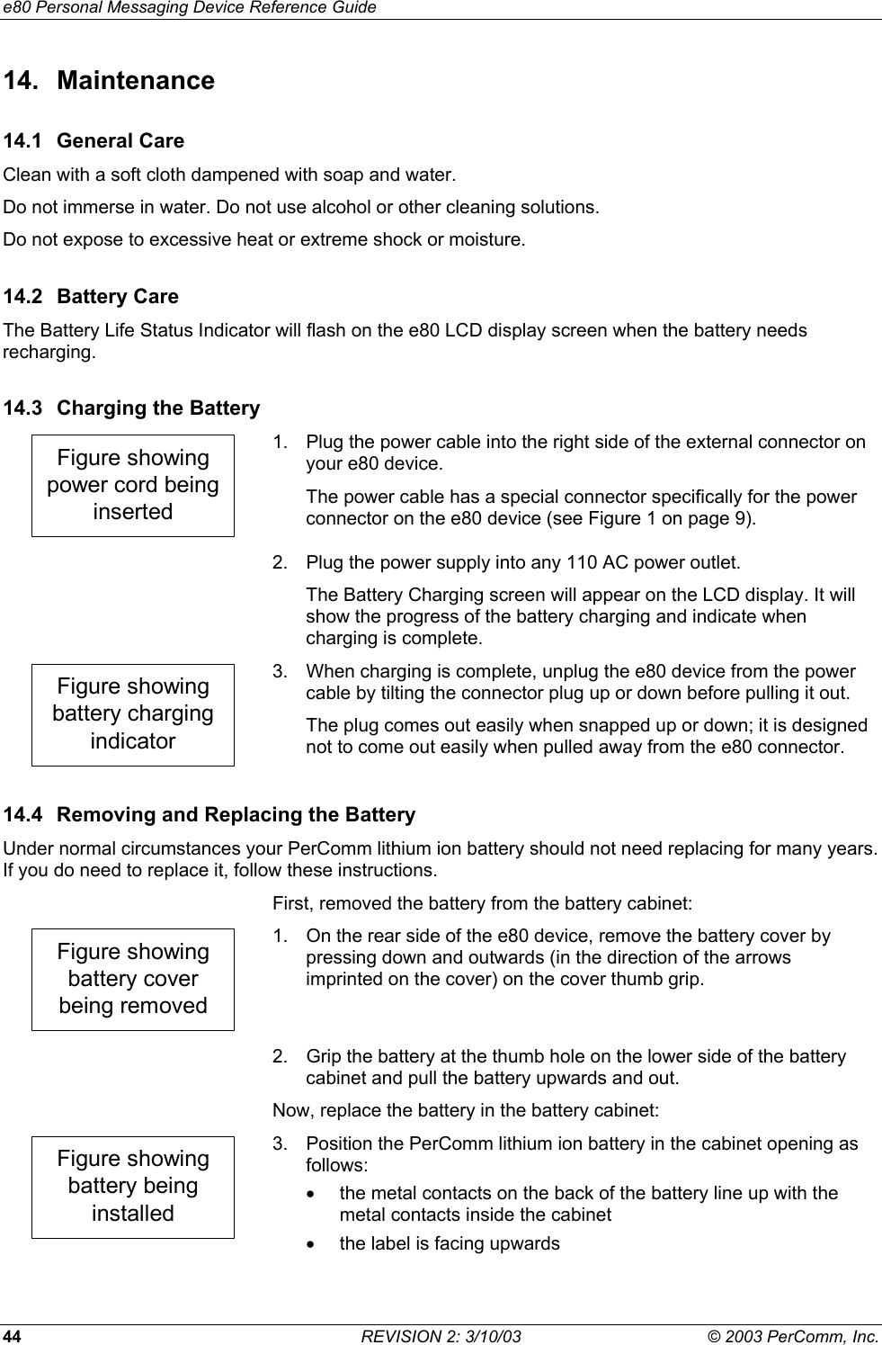 e80 Personal Messaging Device Reference Guide 44  REVISION 2: 3/10/03  &copy; 2003 PerComm, Inc. 14. Maintenance 14.1 General Care Clean with a soft cloth dampened with soap and water. Do not immerse in water. Do not use alcohol or other cleaning solutions. Do not expose to excessive heat or extreme shock or moisture. 14.2 Battery Care The Battery Life Status Indicator will flash on the e80 LCD display screen when the battery needs recharging. 14.3  Charging the Battery Figure showingpower cord beinginserted 1.  Plug the power cable into the right side of the external connector on your e80 device. The power cable has a special connector specifically for the power connector on the e80 device (see Figure 1 on page 9).   2.  Plug the power supply into any 110 AC power outlet. The Battery Charging screen will appear on the LCD display. It will show the progress of the battery charging and indicate when charging is complete. Figure showingbattery chargingindicator 3.  When charging is complete, unplug the e80 device from the power cable by tilting the connector plug up or down before pulling it out. The plug comes out easily when snapped up or down; it is designed not to come out easily when pulled away from the e80 connector. 14.4  Removing and Replacing the Battery Under normal circumstances your PerComm lithium ion battery should not need replacing for many years. If you do need to replace it, follow these instructions.   First, removed the battery from the battery cabinet: Figure showingbattery coverbeing removed 1.  On the rear side of the e80 device, remove the battery cover by pressing down and outwards (in the direction of the arrows imprinted on the cover) on the cover thumb grip.   2.  Grip the battery at the thumb hole on the lower side of the battery cabinet and pull the battery upwards and out. Now, replace the battery in the battery cabinet: Figure showingbattery beinginstalled 3.  Position the PerComm lithium ion battery in the cabinet opening as follows: &bull;  the metal contacts on the back of the battery line up with the metal contacts inside the cabinet &bull;  the label is facing upwards 