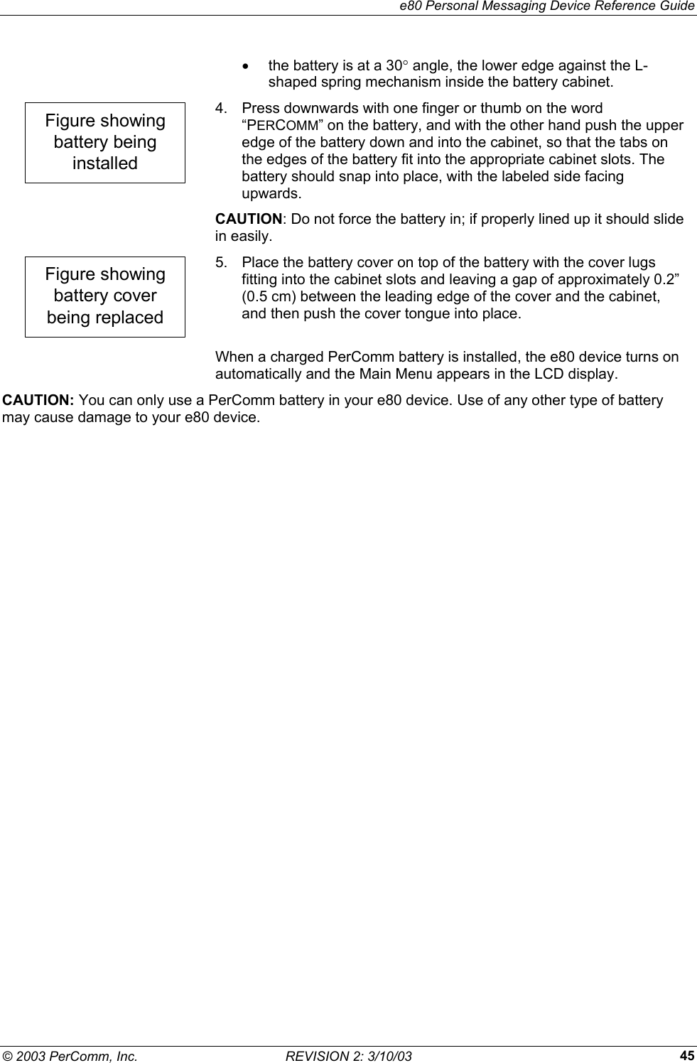     e80 Personal Messaging Device Reference Guide &copy; 2003 PerComm, Inc.  REVISION 2: 3/10/03  45&bull;  the battery is at a 30&deg; angle, the lower edge against the L-shaped spring mechanism inside the battery cabinet. Figure showingbattery beinginstalled 4.  Press downwards with one finger or thumb on the word &ldquo;PERCOMM&rdquo; on the battery, and with the other hand push the upper edge of the battery down and into the cabinet, so that the tabs on the edges of the battery fit into the appropriate cabinet slots. The battery should snap into place, with the labeled side facing upwards.  CAUTION: Do not force the battery in; if properly lined up it should slide in easily. Figure showingbattery coverbeing replaced 5.  Place the battery cover on top of the battery with the cover lugs fitting into the cabinet slots and leaving a gap of approximately 0.2&rdquo; (0.5 cm) between the leading edge of the cover and the cabinet, and then push the cover tongue into place.   When a charged PerComm battery is installed, the e80 device turns on automatically and the Main Menu appears in the LCD display. CAUTION: You can only use a PerComm battery in your e80 device. Use of any other type of battery may cause damage to your e80 device. 