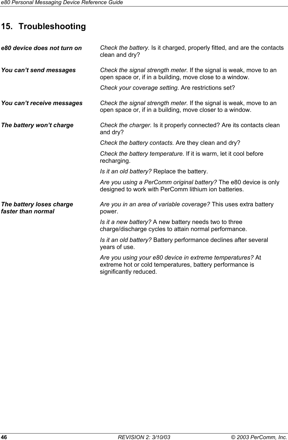 e80 Personal Messaging Device Reference Guide 46  REVISION 2: 3/10/03  &copy; 2003 PerComm, Inc. 15. Troubleshooting e80 device does not turn on  Check the battery. Is it charged, properly fitted, and are the contacts clean and dry? You can&rsquo;t send messages  Check the signal strength meter. If the signal is weak, move to an open space or, if in a building, move close to a window. Check your coverage setting. Are restrictions set? You can&rsquo;t receive messages  Check the signal strength meter. If the signal is weak, move to an open space or, if in a building, move closer to a window. The battery won&rsquo;t charge  Check the charger. Is it properly connected? Are its contacts clean and dry? Check the battery contacts. Are they clean and dry? Check the battery temperature. If it is warm, let it cool before recharging. Is it an old battery? Replace the battery. Are you using a PerComm original battery? The e80 device is only designed to work with PerComm lithium ion batteries. The battery loses charge  faster than normal Are you in an area of variable coverage? This uses extra battery power. Is it a new battery? A new battery needs two to three charge/discharge cycles to attain normal performance. Is it an old battery? Battery performance declines after several years of use. Are you using your e80 device in extreme temperatures? At extreme hot or cold temperatures, battery performance is significantly reduced.  