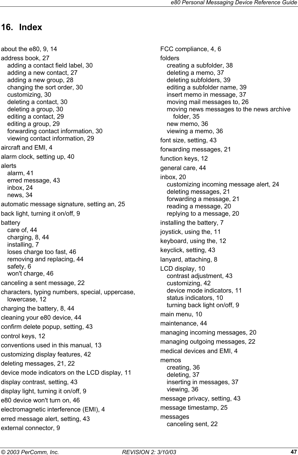     e80 Personal Messaging Device Reference Guide &copy; 2003 PerComm, Inc.  REVISION 2: 3/10/03  4716. Index about the e80, 9, 14 address book, 27 adding a contact field label, 30 adding a new contact, 27 adding a new group, 28 changing the sort order, 30 customizing, 30 deleting a contact, 30 deleting a group, 30 editing a contact, 29 editing a group, 29 forwarding contact information, 30 viewing contact information, 29 aircraft and EMI, 4 alarm clock, setting up, 40 alerts alarm, 41 erred message, 43 inbox, 24 news, 34 automatic message signature, setting an, 25 back light, turning it on/off, 9 battery care of, 44 charging, 8, 44 installing, 7 loses charge too fast, 46 removing and replacing, 44 safety, 6 won't charge, 46 canceling a sent message, 22 characters, typing numbers, special, uppercase, lowercase, 12 charging the battery, 8, 44 cleaning your e80 device, 44 confirm delete popup, setting, 43 control keys, 12 conventions used in this manual, 13 customizing display features, 42 deleting messages, 21, 22 device mode indicators on the LCD display, 11 display contrast, setting, 43 display light, turning it on/off, 9 e80 device won't turn on, 46 electromagnetic interference (EMI), 4 erred message alert, setting, 43 external connector, 9 FCC compliance, 4, 6 folders creating a subfolder, 38 deleting a memo, 37 deleting subfolders, 39 editing a subfolder name, 39 insert memo in message, 37 moving mail messages to, 26 moving news messages to the news archive folder, 35 new memo, 36 viewing a memo, 36 font size, setting, 43 forwarding messages, 21 function keys, 12 general care, 44 inbox, 20 customizing incoming message alert, 24 deleting messages, 21 forwarding a message, 21 reading a message, 20 replying to a message, 20 installing the battery, 7 joystick, using the, 11 keyboard, using the, 12 keyclick, setting, 43 lanyard, attaching, 8 LCD display, 10 contrast adjustment, 43 customizing, 42 device mode indicators, 11 status indicators, 10 turning back light on/off, 9 main menu, 10 maintenance, 44 managing incoming messages, 20 managing outgoing messages, 22 medical devices and EMI, 4 memos creating, 36 deleting, 37 inserting in messages, 37 viewing, 36 message privacy, setting, 43 message timestamp, 25 messages canceling sent, 22 