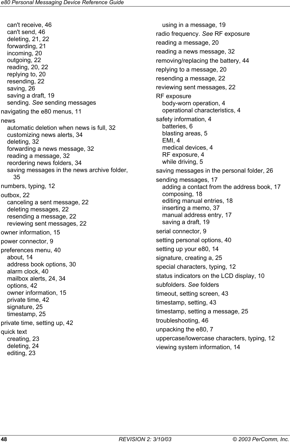 e80 Personal Messaging Device Reference Guide 48  REVISION 2: 3/10/03  &copy; 2003 PerComm, Inc. can't receive, 46 can't send, 46 deleting, 21, 22 forwarding, 21 incoming, 20 outgoing, 22 reading, 20, 22 replying to, 20 resending, 22 saving, 26 saving a draft, 19 sending. See sending messages navigating the e80 menus, 11 news automatic deletion when news is full, 32 customizing news alerts, 34 deleting, 32 forwarding a news message, 32 reading a message, 32 reordering news folders, 34 saving messages in the news archive folder, 35 numbers, typing, 12 outbox, 22 canceling a sent message, 22 deleting messages, 22 resending a message, 22 reviewing sent messages, 22 owner information, 15 power connector, 9 preferences menu, 40 about, 14 address book options, 30 alarm clock, 40 mailbox alerts, 24, 34 options, 42 owner information, 15 private time, 42 signature, 25 timestamp, 25 private time, setting up, 42 quick text creating, 23 deleting, 24 editing, 23 using in a message, 19 radio frequency. See RF exposure reading a message, 20 reading a news message, 32 removing/replacing the battery, 44 replying to a message, 20 resending a message, 22 reviewing sent messages, 22 RF exposure body-worn operation, 4 operational characteristics, 4 safety information, 4 batteries, 6 blasting areas, 5 EMI, 4 medical devices, 4 RF exposure, 4 while driving, 5 saving messages in the personal folder, 26 sending messages, 17 adding a contact from the address book, 17 composing, 18 editing manual entries, 18 inserting a memo, 37 manual address entry, 17 saving a draft, 19 serial connector, 9 setting personal options, 40 setting up your e80, 14 signature, creating a, 25 special characters, typing, 12 status indicators on the LCD display, 10 subfolders. See folders timeout, setting screen, 43 timestamp, setting, 43 timestamp, setting a message, 25 troubleshooting, 46 unpacking the e80, 7 uppercase/lowercase characters, typing, 12 viewing system information, 14  
