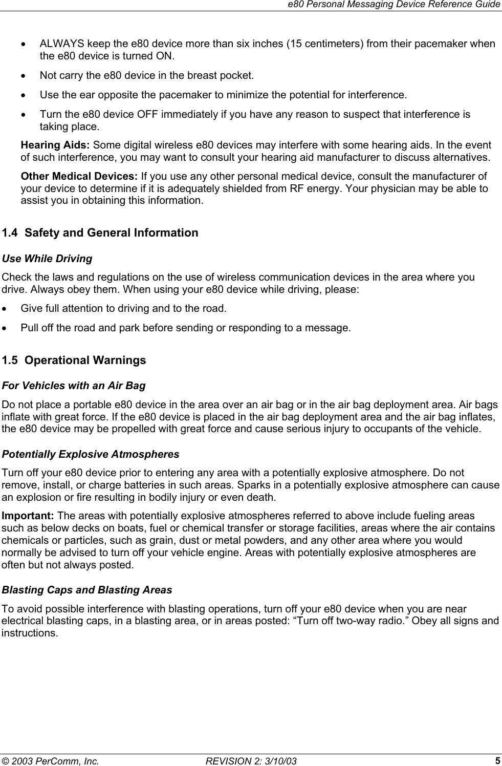     e80 Personal Messaging Device Reference Guide &copy; 2003 PerComm, Inc.  REVISION 2: 3/10/03  5&bull;  ALWAYS keep the e80 device more than six inches (15 centimeters) from their pacemaker when the e80 device is turned ON. &bull;  Not carry the e80 device in the breast pocket. &bull;  Use the ear opposite the pacemaker to minimize the potential for interference. &bull;  Turn the e80 device OFF immediately if you have any reason to suspect that interference is taking place. Hearing Aids: Some digital wireless e80 devices may interfere with some hearing aids. In the event of such interference, you may want to consult your hearing aid manufacturer to discuss alternatives. Other Medical Devices: If you use any other personal medical device, consult the manufacturer of your device to determine if it is adequately shielded from RF energy. Your physician may be able to assist you in obtaining this information. 1.4  Safety and General Information Use While Driving Check the laws and regulations on the use of wireless communication devices in the area where you drive. Always obey them. When using your e80 device while driving, please: &bull;  Give full attention to driving and to the road. &bull;  Pull off the road and park before sending or responding to a message. 1.5 Operational Warnings For Vehicles with an Air Bag Do not place a portable e80 device in the area over an air bag or in the air bag deployment area. Air bags inflate with great force. If the e80 device is placed in the air bag deployment area and the air bag inflates, the e80 device may be propelled with great force and cause serious injury to occupants of the vehicle. Potentially Explosive Atmospheres Turn off your e80 device prior to entering any area with a potentially explosive atmosphere. Do not remove, install, or charge batteries in such areas. Sparks in a potentially explosive atmosphere can cause an explosion or fire resulting in bodily injury or even death. Important: The areas with potentially explosive atmospheres referred to above include fueling areas such as below decks on boats, fuel or chemical transfer or storage facilities, areas where the air contains chemicals or particles, such as grain, dust or metal powders, and any other area where you would normally be advised to turn off your vehicle engine. Areas with potentially explosive atmospheres are often but not always posted. Blasting Caps and Blasting Areas To avoid possible interference with blasting operations, turn off your e80 device when you are near electrical blasting caps, in a blasting area, or in areas posted: &ldquo;Turn off two-way radio.&rdquo; Obey all signs and instructions. 