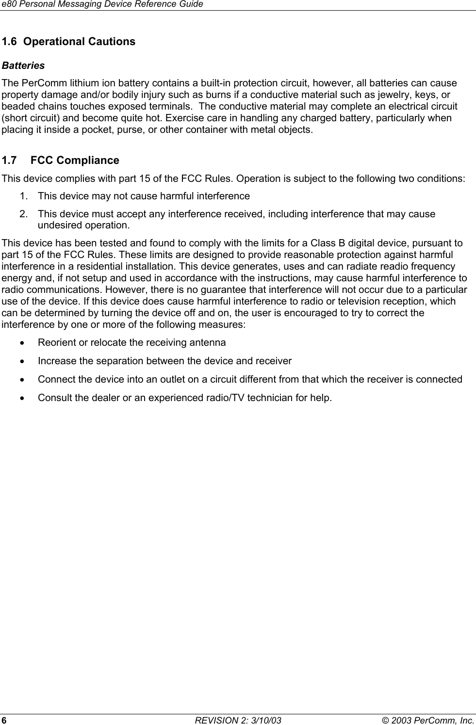 e80 Personal Messaging Device Reference Guide 6  REVISION 2: 3/10/03  &copy; 2003 PerComm, Inc. 1.6 Operational Cautions Batteries The PerComm lithium ion battery contains a built-in protection circuit, however, all batteries can cause property damage and/or bodily injury such as burns if a conductive material such as jewelry, keys, or beaded chains touches exposed terminals.  The conductive material may complete an electrical circuit (short circuit) and become quite hot. Exercise care in handling any charged battery, particularly when placing it inside a pocket, purse, or other container with metal objects. 1.7 FCC Compliance This device complies with part 15 of the FCC Rules. Operation is subject to the following two conditions: 1.  This device may not cause harmful interference 2.  This device must accept any interference received, including interference that may cause undesired operation. This device has been tested and found to comply with the limits for a Class B digital device, pursuant to part 15 of the FCC Rules. These limits are designed to provide reasonable protection against harmful interference in a residential installation. This device generates, uses and can radiate readio frequency energy and, if not setup and used in accordance with the instructions, may cause harmful interference to radio communications. However, there is no guarantee that interference will not occur due to a particular use of the device. If this device does cause harmful interference to radio or television reception, which can be determined by turning the device off and on, the user is encouraged to try to correct the interference by one or more of the following measures: &bull;  Reorient or relocate the receiving antenna &bull;  Increase the separation between the device and receiver &bull;  Connect the device into an outlet on a circuit different from that which the receiver is connected &bull;  Consult the dealer or an experienced radio/TV technician for help.  