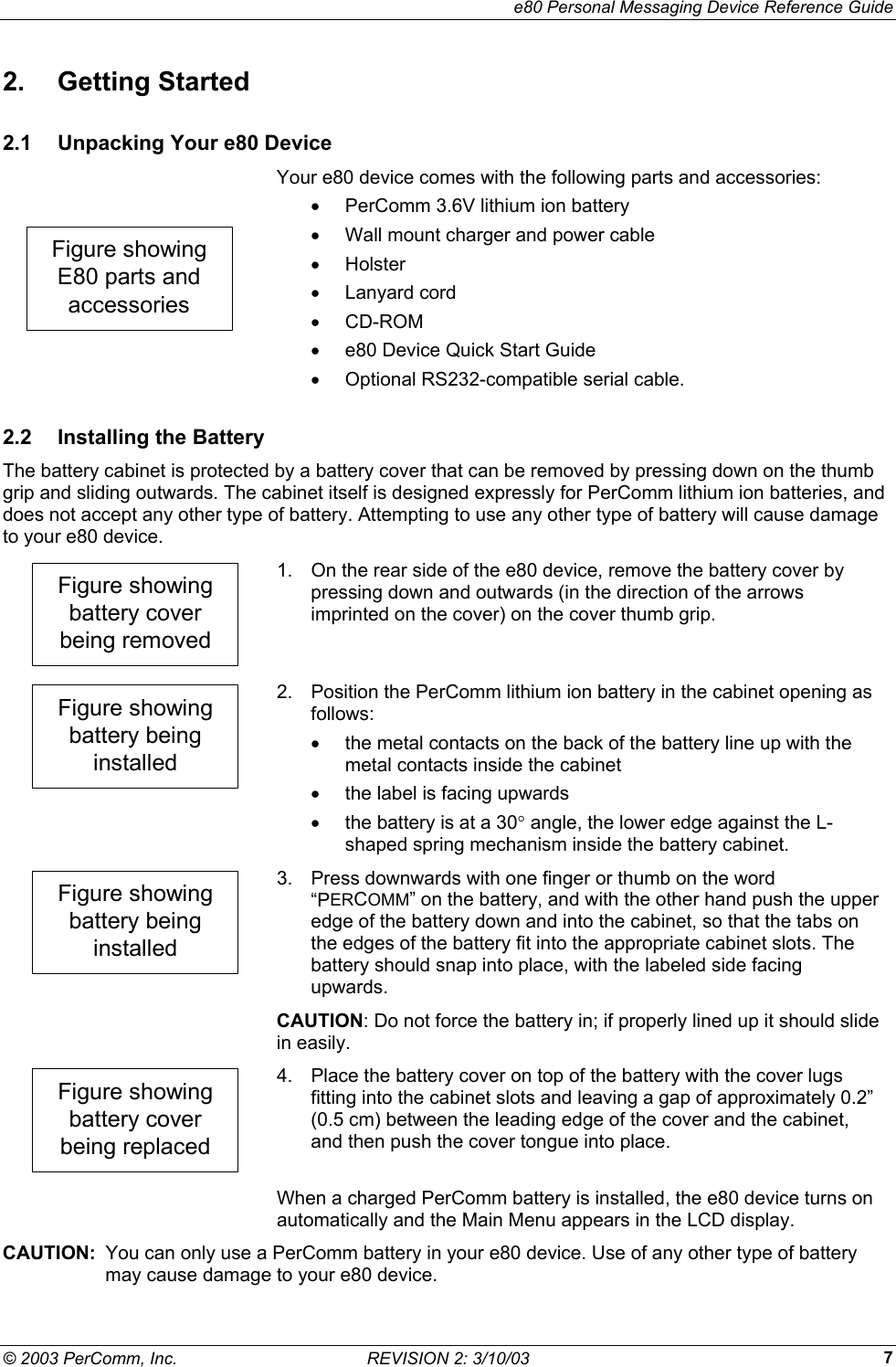     e80 Personal Messaging Device Reference Guide &copy; 2003 PerComm, Inc.  REVISION 2: 3/10/03  72. Getting Started 2.1  Unpacking Your e80 Device Figure showingE80 parts andaccessories Your e80 device comes with the following parts and accessories: &bull;  PerComm 3.6V lithium ion battery &bull;  Wall mount charger and power cable &bull;  Holster &bull;  Lanyard cord &bull;  CD-ROM &bull;  e80 Device Quick Start Guide &bull;  Optional RS232-compatible serial cable. 2.2  Installing the Battery The battery cabinet is protected by a battery cover that can be removed by pressing down on the thumb grip and sliding outwards. The cabinet itself is designed expressly for PerComm lithium ion batteries, and does not accept any other type of battery. Attempting to use any other type of battery will cause damage to your e80 device. Figure showingbattery coverbeing removed 1.  On the rear side of the e80 device, remove the battery cover by pressing down and outwards (in the direction of the arrows imprinted on the cover) on the cover thumb grip. Figure showingbattery beinginstalled 2.  Position the PerComm lithium ion battery in the cabinet opening as follows: &bull;  the metal contacts on the back of the battery line up with the metal contacts inside the cabinet &bull;  the label is facing upwards &bull;  the battery is at a 30&deg; angle, the lower edge against the L-shaped spring mechanism inside the battery cabinet. Figure showingbattery beinginstalled 3.  Press downwards with one finger or thumb on the word &ldquo;PERCOMM&rdquo; on the battery, and with the other hand push the upper edge of the battery down and into the cabinet, so that the tabs on the edges of the battery fit into the appropriate cabinet slots. The battery should snap into place, with the labeled side facing upwards.  CAUTION: Do not force the battery in; if properly lined up it should slide in easily. Figure showingbattery coverbeing replaced 4.  Place the battery cover on top of the battery with the cover lugs fitting into the cabinet slots and leaving a gap of approximately 0.2&rdquo; (0.5 cm) between the leading edge of the cover and the cabinet, and then push the cover tongue into place.   When a charged PerComm battery is installed, the e80 device turns on automatically and the Main Menu appears in the LCD display. CAUTION:  You can only use a PerComm battery in your e80 device. Use of any other type of battery may cause damage to your e80 device. 