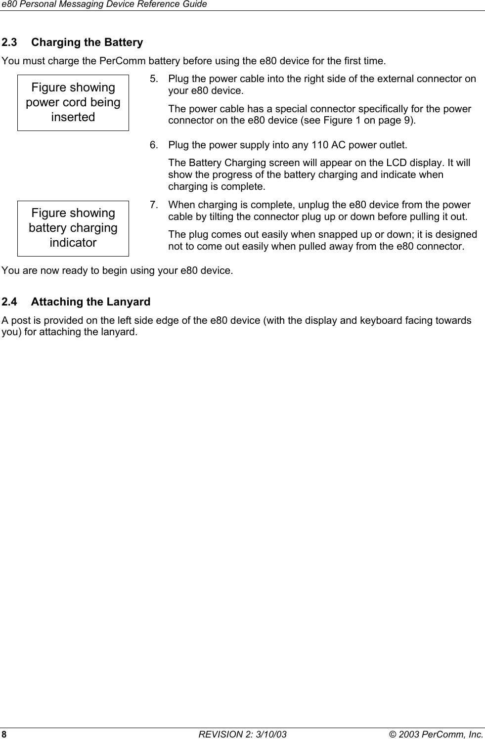 e80 Personal Messaging Device Reference Guide 8  REVISION 2: 3/10/03  &copy; 2003 PerComm, Inc. 2.3  Charging the Battery You must charge the PerComm battery before using the e80 device for the first time. Figure showingpower cord beinginserted 5.  Plug the power cable into the right side of the external connector on your e80 device. The power cable has a special connector specifically for the power connector on the e80 device (see Figure 1 on page 9).   6.  Plug the power supply into any 110 AC power outlet. The Battery Charging screen will appear on the LCD display. It will show the progress of the battery charging and indicate when charging is complete. Figure showingbattery chargingindicator 7.  When charging is complete, unplug the e80 device from the power cable by tilting the connector plug up or down before pulling it out. The plug comes out easily when snapped up or down; it is designed not to come out easily when pulled away from the e80 connector. You are now ready to begin using your e80 device. 2.4  Attaching the Lanyard A post is provided on the left side edge of the e80 device (with the display and keyboard facing towards you) for attaching the lanyard. 