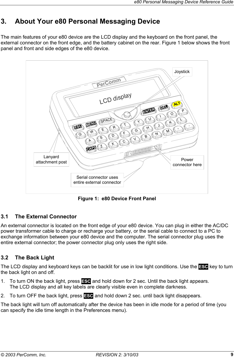     e80 Personal Messaging Device Reference Guide &copy; 2003 PerComm, Inc.  REVISION 2: 3/10/03  93.  About Your e80 Personal Messaging Device The main features of your e80 device are the LCD display and the keyboard on the front panel, the external connector on the front edge, and the battery cabinet on the rear. Figure 1 below shows the front panel and front and side edges of the e80 device.  LCD displayPerCommENTERESCMENUDELALTCAPSSPACEQWEASRTGFVBHYUIKNL,MJOP.CZXDLanyardattachment postSerial connector usesentire external connectorJoystickPowerconnector here Figure 1:  e80 Device Front Panel 3.1  The External Connector An external connector is located on the front edge of your e80 device. You can plug in either the AC/DC power transformer cable to charge or recharge your battery, or the serial cable to connect to a PC to exchange information between your e80 device and the computer. The serial connector plug uses the entire external connector; the power connector plug only uses the right side. 3.2  The Back Light The LCD display and keyboard keys can be backlit for use in low light conditions. Use the ESC key to turn the back light on and off. 1.  To turn ON the back light, press ESC and hold down for 2 sec. Until the back light appears.  The LCD display and all key labels are clearly visible even in complete darkness. 2.  To turn OFF the back light, press ESC and hold down 2 sec. until back light disappears. The back light will turn off automatically after the device has been in idle mode for a period of time (you can specify the idle time length in the Preferences menu). 