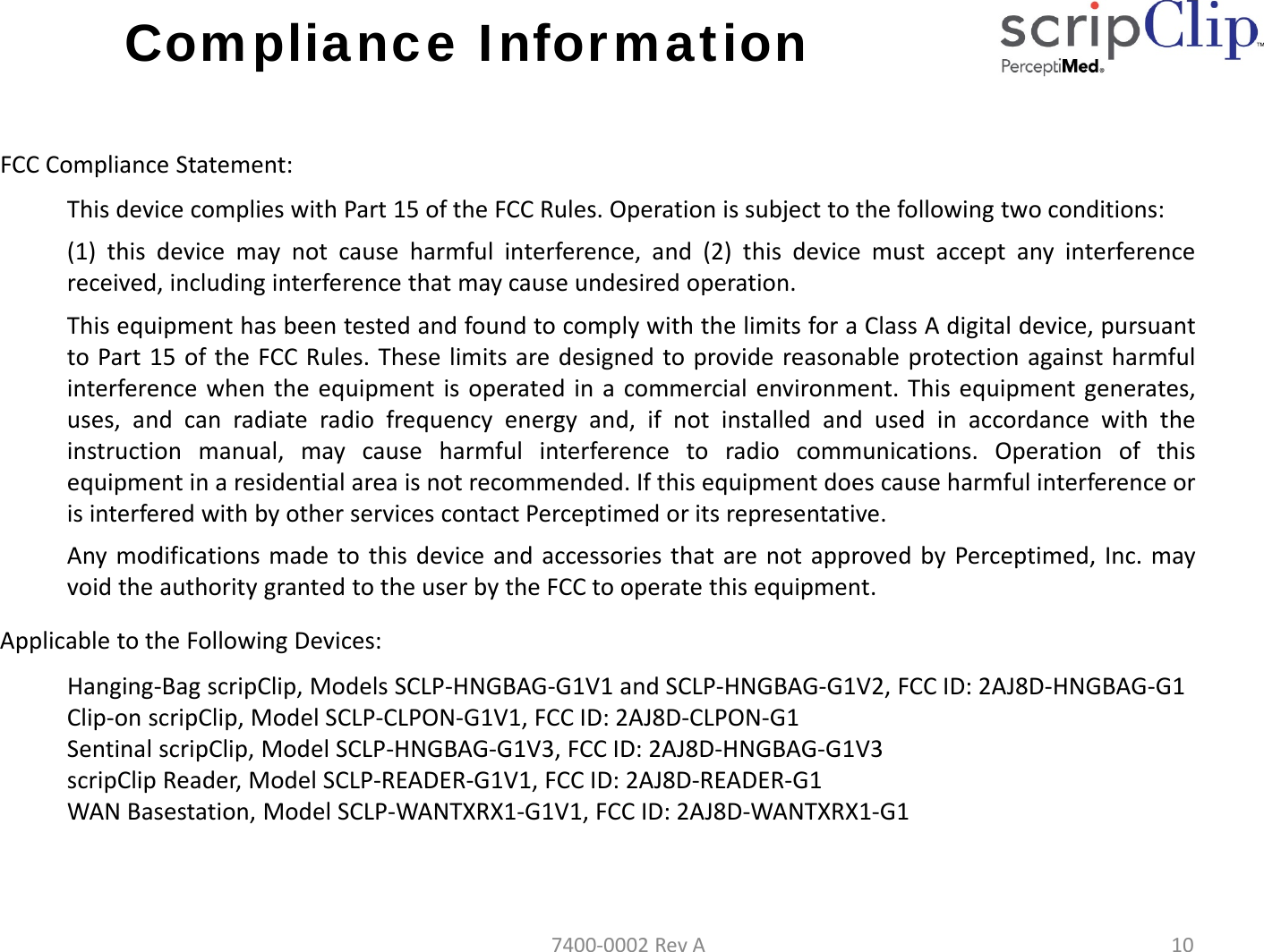 Compliance InformationFCCComplianceStatement:This device complies with Part 15 of the FCC Rules. Operation is subject to the following two conditions:(1) this device may not cause harmful interference, and (2) this device must accept any interferencereceived, including interference that may cause undesired operation.This equipment has been tested and found to comply with the limits for a Class A digital device, pursuanttoPart15oftheFCCRules.Theselimitsaredesignedtoprovidereasonableprotectionagainstharmfulinterference when the equipment is operated in a commercial environment. This equipment generates,uses, and can radiate radio frequency energy and, if not installed and used in accordance with theinstruction manual, may cause harmful interference to radio communications. Operation of thisequipment in a residential area is not recommended. If this equipment does cause harmful interference oris interfered with by other services contact Perceptimed or its representative.Any modifications made to this device and accessories that are not approved by Perceptimed, Inc. mayvoid the authority granted to the user by the FCC to operate this equipment.ApplicabletotheFollowingDevices:Hanging‐Bag scripClip, Models SCLP‐HNGBAG‐G1V1 and SCLP‐HNGBAG‐G1V2, FCC ID: 2AJ8D‐HNGBAG‐G1Clip‐on scripClip, Model SCLP‐CLPON‐G1V1, FCC ID: 2AJ8D‐CLPON‐G1Sentinal scripClip, Model SCLP‐HNGBAG‐G1V3, FCC ID: 2AJ8D‐HNGBAG‐G1V3scripClip Reader, Model SCLP‐READER‐G1V1, FCC ID: 2AJ8D‐READER‐G1WAN Basestation, Model SCLP‐WANTXRX1‐G1V1, FCC ID: 2AJ8D‐WANTXRX1‐G17400‐0002RevA10
