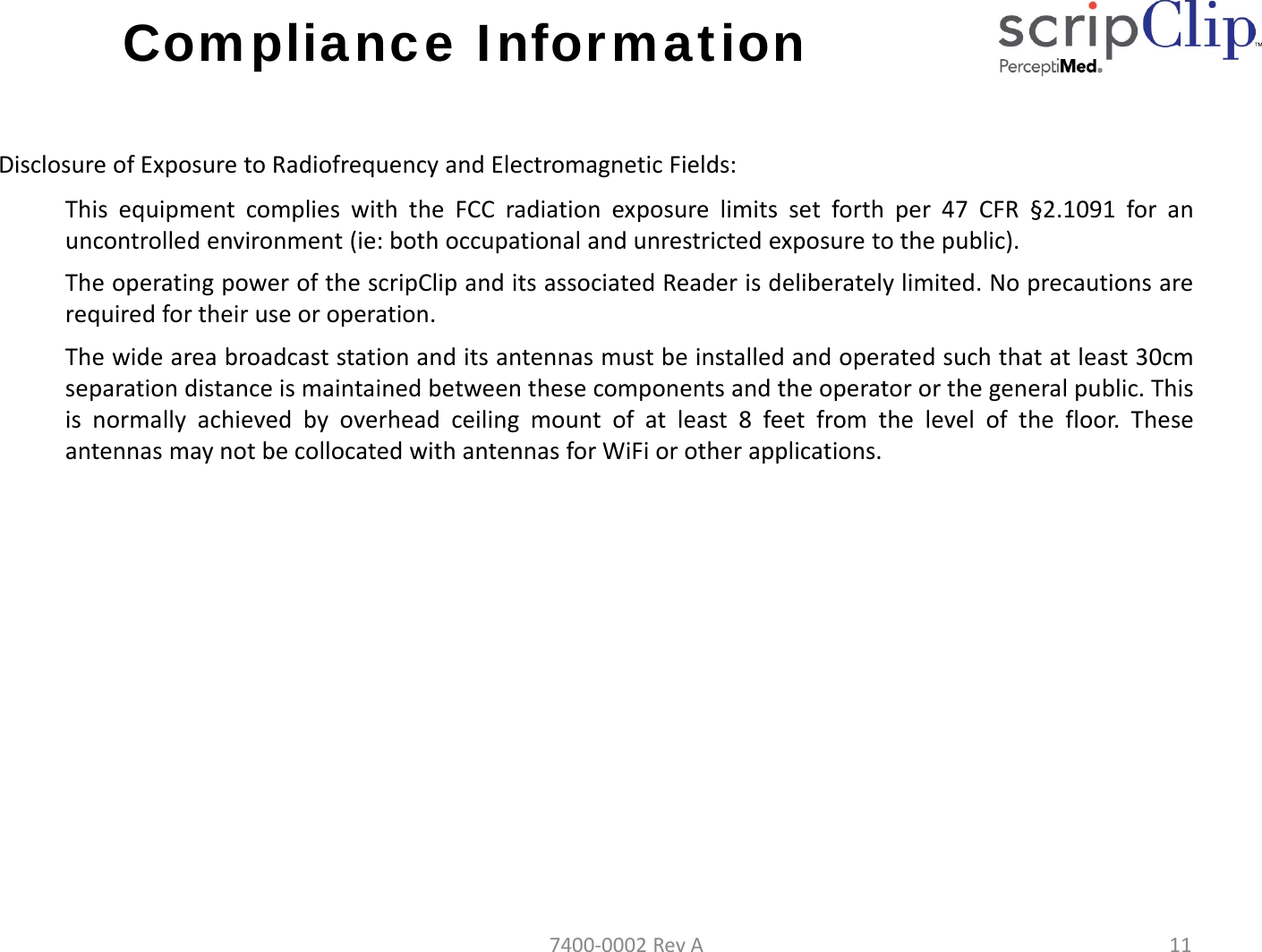 Compliance InformationDisclosureofExposuretoRadiofrequencyandElectromagneticFields:This equipment complies with the FCC radiation exposure limits set forth per 47 CFR &sect;2.1091 for anuncontrolled environment (ie: both occupational and unrestricted exposure to the public).The operating power of the scripClip and its associated Reader is deliberately limited. No precautions arerequired for their use or operation.The wide area broadcast station and its antennas must be installed and operated such that at least 30cmseparation distance is maintained between these components and the operator or the general public. Thisis normally achieved by overhead ceiling mount of at least 8 feet from the level of the floor. Theseantennas may not be collocated with antennas for WiFi or other applications.7400‐0002RevA11