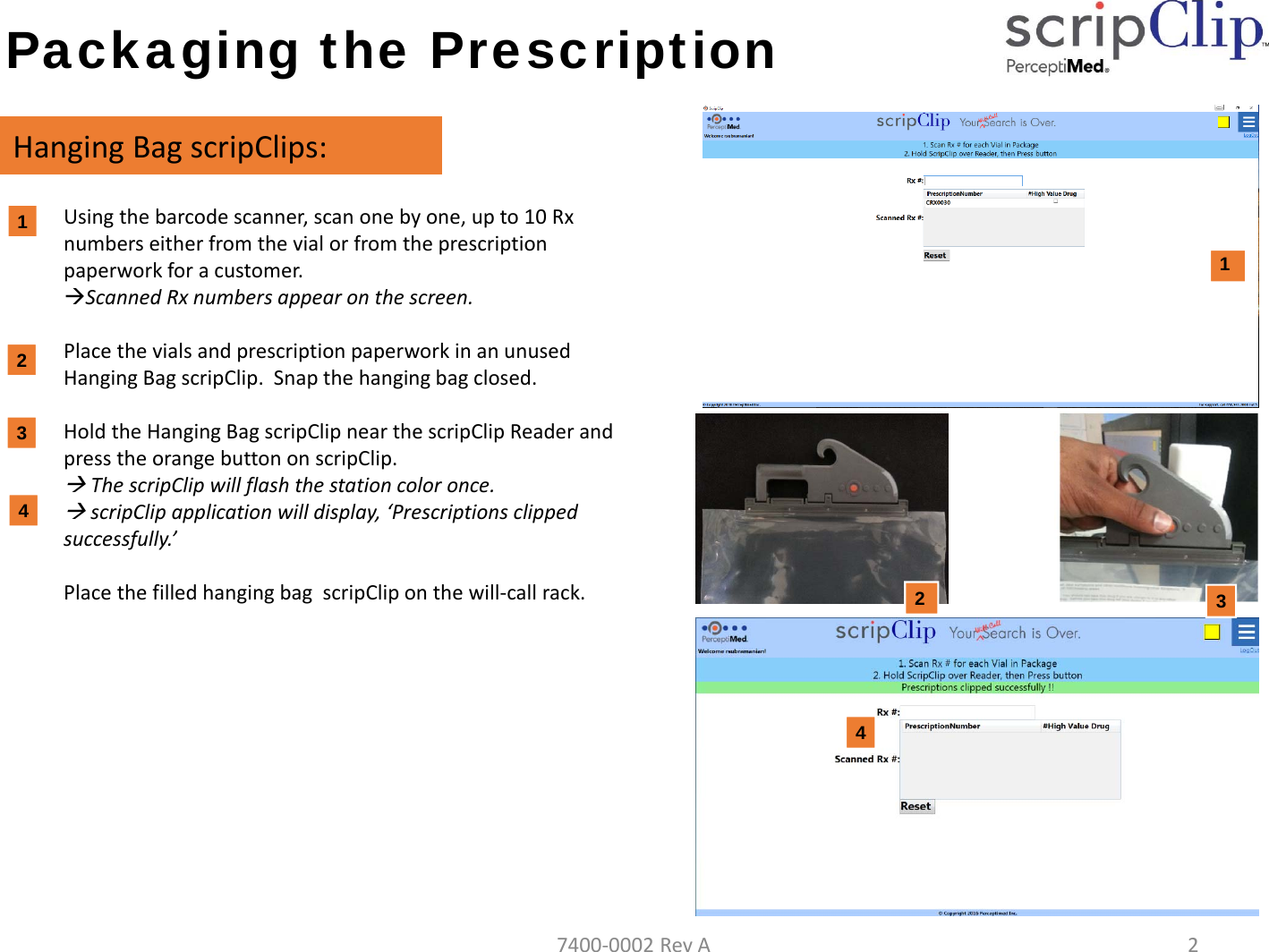 Packaging the PrescriptionHangingBagscripClips:1. Usingthebarcodescanner,scanonebyone,upto10Rxnumberseitherfromthevialorfromtheprescriptionpaperworkforacustomer.ScannedRxnumbersappearonthescreen.2. PlacethevialsandprescriptionpaperworkinanunusedHangingBagscripClip.Snapthehangingbagclosed.3. HoldtheHangingBagscripClipnearthescripClipReaderandpresstheorangebuttononscripClip.ThescripClipwillflashthestationcoloronce.scripClip applicationwilldisplay,&lsquo;Prescriptionsclippedsuccessfully.&rsquo;PlacethefilledhangingbagscripCliponthewill‐callrack.11233PictureofHangingbag2447400‐0002RevA2
