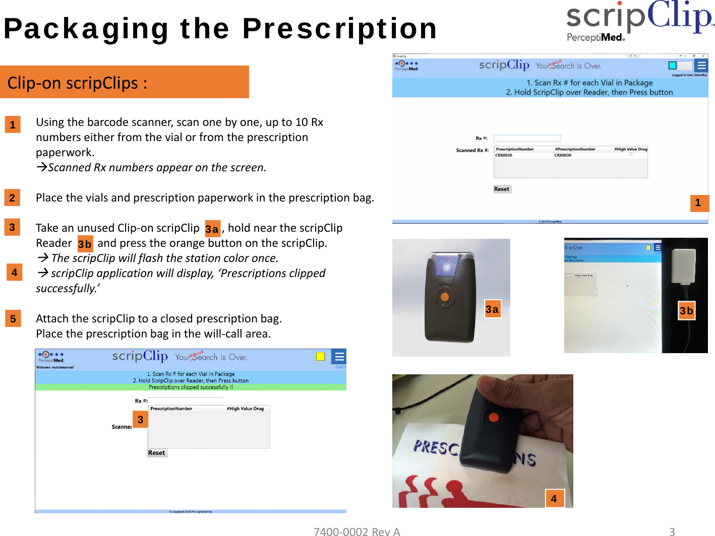 Packaging the PrescriptionClip‐onscripClips :1. Usingthebarcodescanner,scanonebyone,upto10Rxnumberseitherfromthevialorfromtheprescriptionpaperwork.ScannedRxnumbersappearonthescreen.2. Placethevialsandprescriptionpaperworkintheprescriptionbag.3. TakeanunusedClip‐onscripClip3a),holdnearthescripClipReader3b)andpresstheorangebuttononthescripClip.ThescripClipwillflashthestationcoloronce.scripClip applicationwilldisplay,&lsquo;Prescriptionsclippedsuccessfully.&rsquo;4. AttachthescripClip toaclosedprescriptionbag.Placetheprescriptionbaginthewill‐callarea.11233b54343a3a3b7400‐0002RevA3