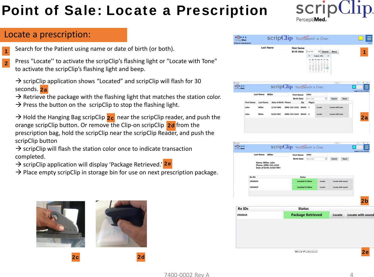 Point of Sale: Locate a PrescriptionLocateaprescription:SearchforthePatientusingnameordateofbirth(orboth).Press"Locate&rsquo;&rsquo;toactivatethescripClip&rsquo;s flashinglightor"LocatewithTone"toactivatethescripClip&rsquo;s flashinglightandbeep.scripClipapplicationshows&ldquo;Located&rdquo;andscripClipwillflashfor30seconds.Retrievethepackagewiththeflashinglightthatmatchesthestationcolor.PressthebuttononthescripCliptostoptheflashinglight.HoldtheHangingBagscripClipnearthescripClipreader,andpushtheorangescripClipbutton.OrremovetheClip‐onscripClipfromtheprescriptionbag,holdthescripClipnearthescripClipReader,andpushthescripClipbuttonscripClip willflashthestationcoloroncetoindicatetransactioncompleted.scripClip applicationwilldisplay&lsquo;PackageRetrieved.&rsquo;PlaceemptyscripClipinstoragebinforuseonnextprescriptionpackage.122a2b2d 2e2c12c2d2a2e7400‐0002RevA4