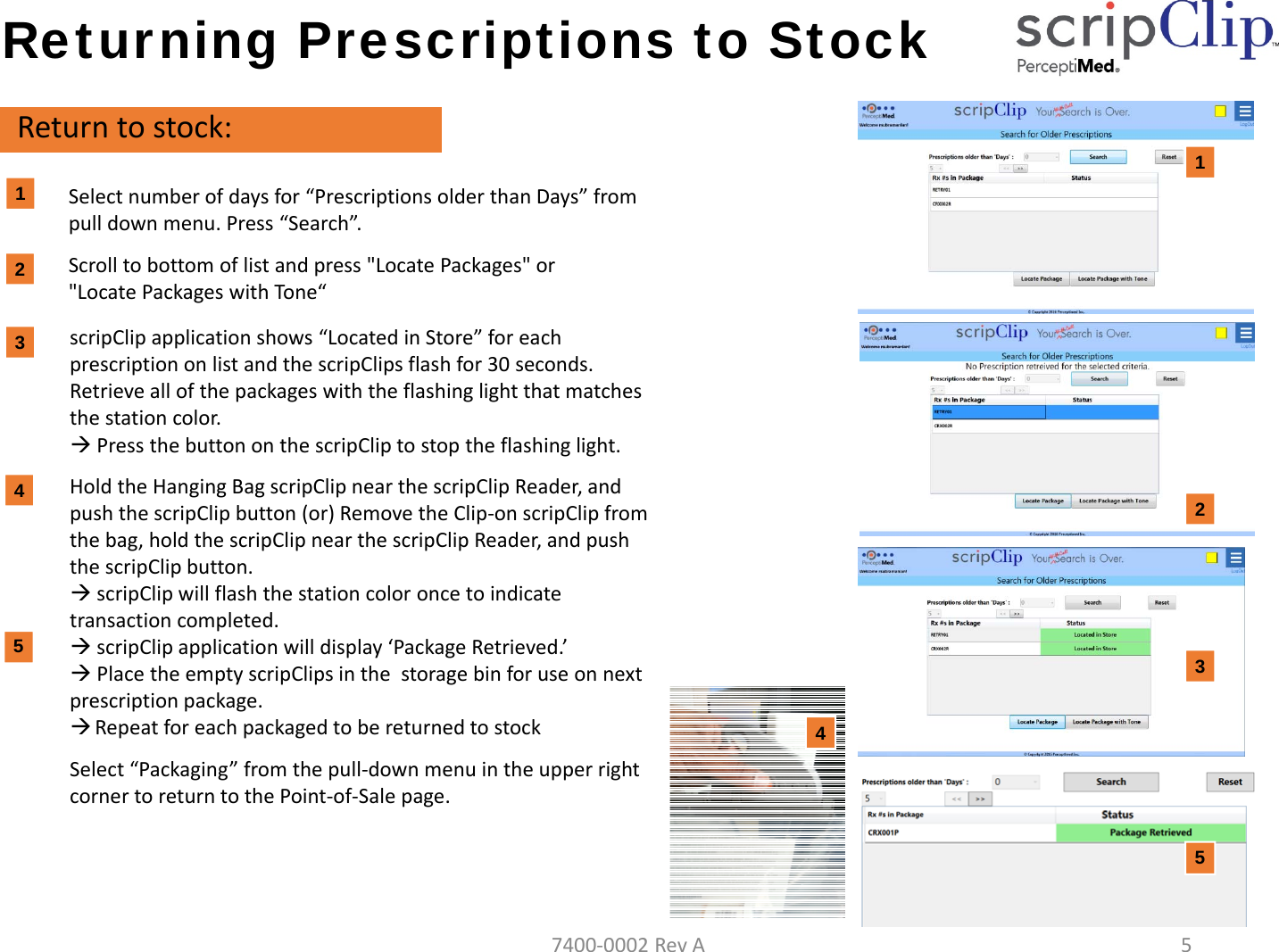 Returning Prescriptions to StockReturntostock:Selectnumberofdaysfor&ldquo;PrescriptionsolderthanDays&rdquo;frompulldownmenu.Press&ldquo;Search&rdquo;.Scrolltobottomoflistandpress"LocatePackages"or"LocatePackageswithTone&ldquo;1122scripClipapplicationshows&ldquo;LocatedinStore&rdquo;foreachprescriptiononlistandthescripClips flashfor30seconds.Retrieveallofthepackageswiththeflashinglightthatmatchesthestationcolor.PressthebuttononthescripClip tostoptheflashinglight.HoldtheHangingBagscripClip nearthescripClipReader,andpushthescripClipbutton(or)RemovetheClip‐onscripClipfromthebag,holdthescripClipnearthescripClipReader,andpushthescripClipbutton.scripClip willflashthestationcoloroncetoindicatetransactioncompleted.scripClip applicationwilldisplay&lsquo;PackageRetrieved.&rsquo;PlacetheemptyscripClips inthestoragebinforuseonnextprescriptionpackage.RepeatforeachpackagedtobereturnedtostockSelect&ldquo;Packaging&rdquo;fromthepull‐downmenuintheupperrightcornertoreturntothePoint‐of‐Salepage.3434557400‐0002RevA5