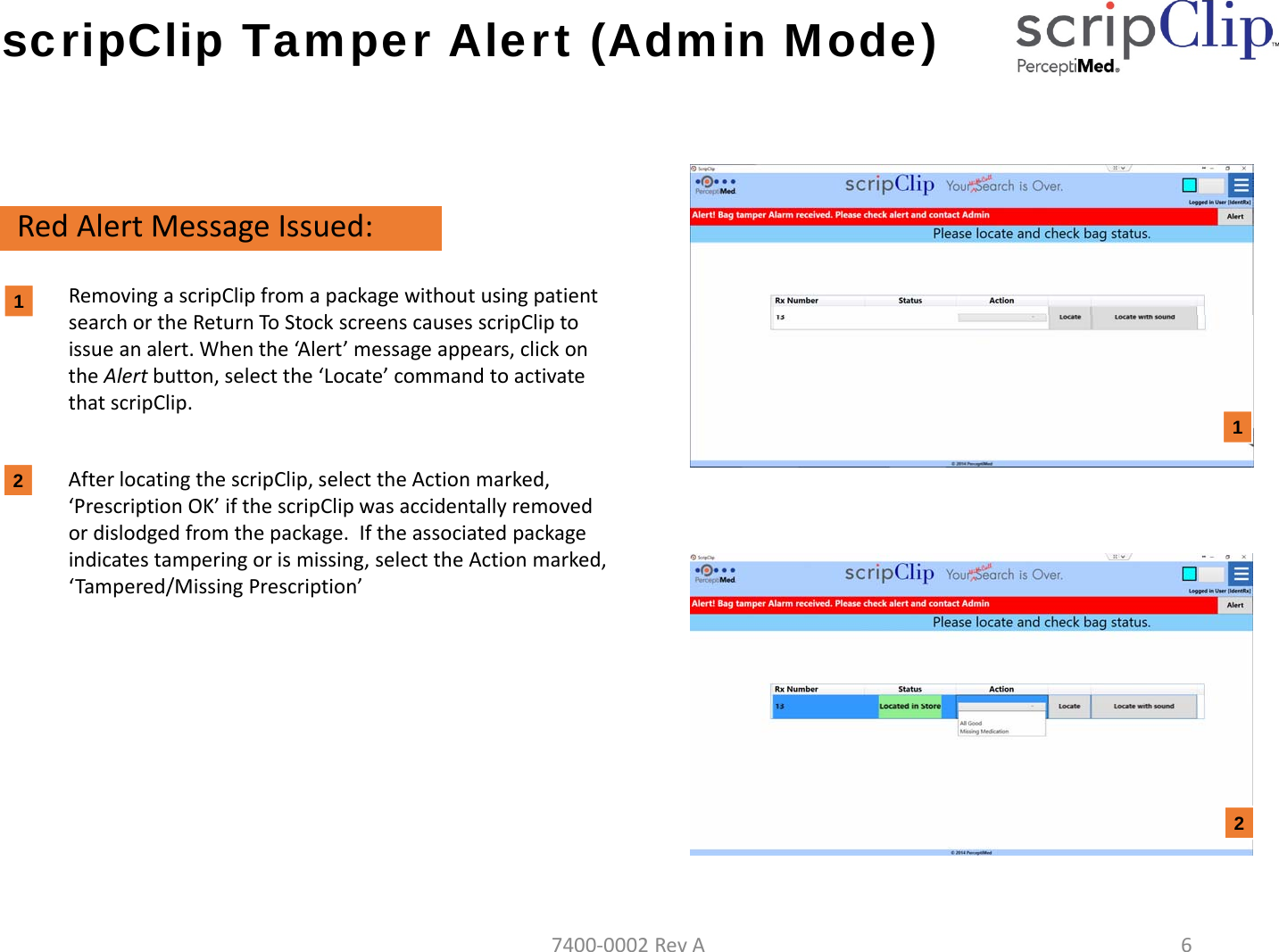 scripClip Tamper Alert (Admin Mode)RedAlertMessageIssued:RemovingascripClipfromapackagewithoutusingpatientsearchortheReturnToStockscreenscausesscripCliptoissueanalert.Whenthe&lsquo;Al ert &rsquo;messageappears,clickontheAlertbutton,selectthe&lsquo;Locate&rsquo;commandtoactivatethatscripClip.AfterlocatingthescripClip,selecttheActionmarked,&lsquo;PrescriptionOK&rsquo;ifthescripClipwasaccidentallyremovedordislodgedfromthepackage.Iftheassociatedpackageindicatestamperingorismissing,selecttheActionmarked,&lsquo;Tampered/MissingPrescription&rsquo;12127400‐0002RevA6