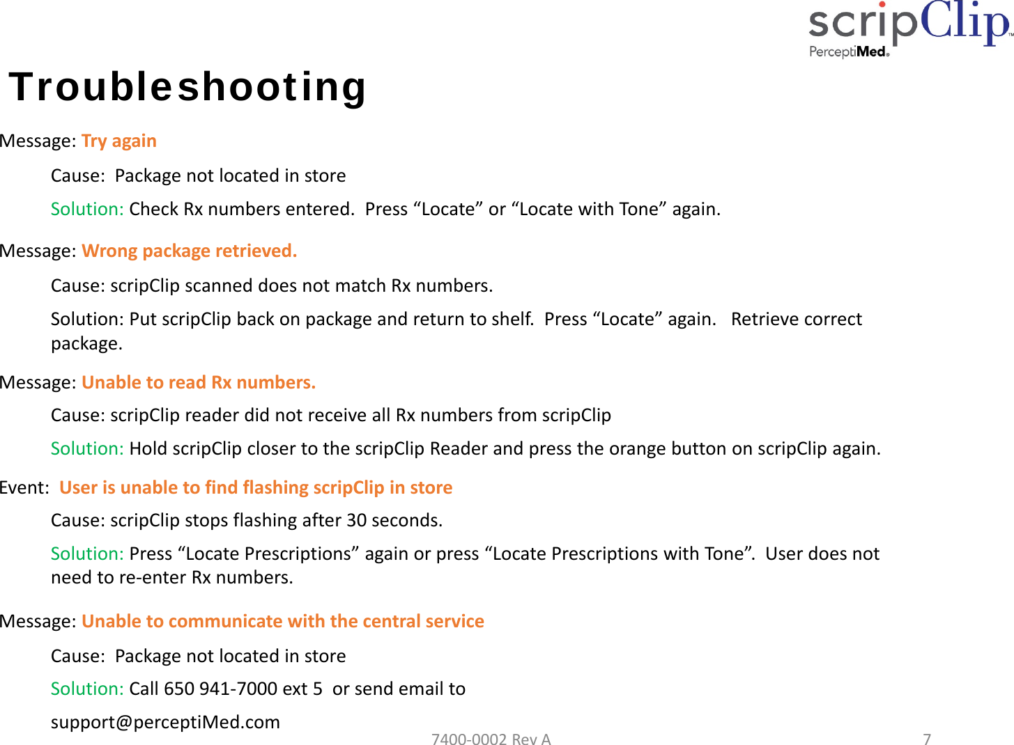 Troubleshooting Message:TryagainCause:PackagenotlocatedinstoreSolution: CheckRxnumbersentered.Press&ldquo;Locate&rdquo;or&ldquo;LocatewithTone&rdquo;again.Message:Wrongpackageretrieved.Cause:scripClipscanneddoesnotmatchRxnumbers.Solution:PutscripClipbackonpackageandreturntoshelf.Press&ldquo;Locate&rdquo;again.Retrievecorrectpackage.Message:UnabletoreadRxnumbers.Cause:scripClipreaderdidnotreceiveallRxnumbersfromscripClipSolution:HoldscripClipclosertothescripClipReaderandpresstheorangebuttononscripClipagain.Event:UserisunabletofindflashingscripClipinstoreCause:scripClipstopsflashingafter30seconds.Solution:Press&ldquo;LocatePrescriptions&rdquo;againorpress&ldquo;LocatePrescriptionswithTone&rdquo;.Userdoesnotneedtore‐enterRxnumbers.Message:UnabletocommunicatewiththecentralserviceCause:PackagenotlocatedinstoreSolution: Call650941‐7000ext5orsendemailtosupport@perceptiMed.com7400‐0002RevA7