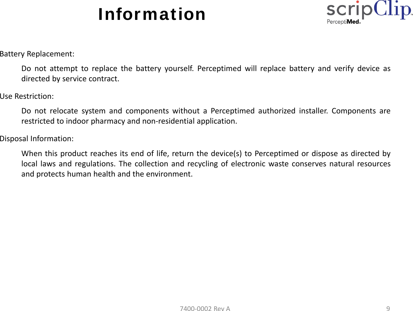 InformationBatteryReplacement:Do not attempt to replace the battery yourself. Perceptimed will replace battery and verify device asdirected by service contract.UseRestriction:Do not relocate system and components without a Perceptimed authorized installer. Components arerestricted to indoor pharmacy and non‐residential application.DisposalInformation:When this product reaches its end of life, return the device(s) to Perceptimed or dispose as directed bylocal laws and regulations. The collection and recycling of electronic waste conserves natural resourcesand protects human health and the environment.7400‐0002RevA9