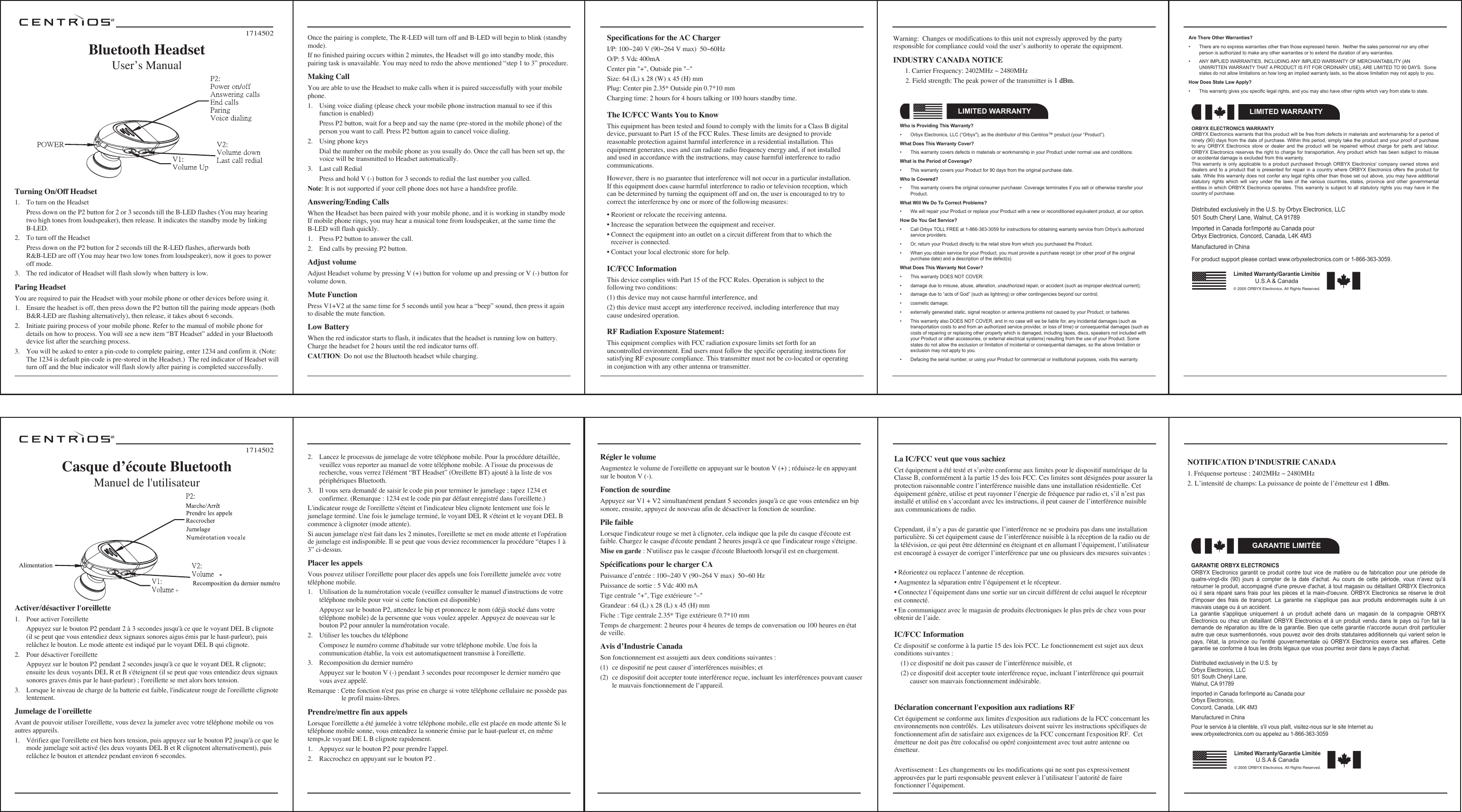 Activer/d&eacute;sactiver l'oreillette1.  Pour activer l'oreillette  Appuyez sur le bouton P2 pendant 2 &agrave; 3 secondes jusqu'&agrave; ce que le voyant DEL B clignote (il se peut que vous entendiez deux signaux sonores aigus &eacute;mis par le haut-parleur), puis rel&acirc;chez le bouton. Le mode attente est indiqu&eacute; par le voyant DEL B qui clignote.2.  Pour d&eacute;sactiver l'oreillette  Appuyez sur le bouton P2 pendant 2 secondes jusqu'&agrave; ce que le voyant DEL R clignote; ensuite les deux voyants DEL R et B s'&eacute;teignent (il se peut que vous entendiez deux signaux sonores graves &eacute;mis par le haut-parleur) ; l'oreillette se met alors hors tension. 3.  Lorsque le niveau de charge de la batterie est faible, l'indicateur rouge de l'oreillette clignote lentement.Jumelage de l'oreillette Avant de pouvoir utiliser l'oreillette, vous devez la jumeler avec votre t&eacute;l&eacute;phone mobile ou vos autres appareils.1.  V&eacute;rifiez que l'oreillette est bien hors tension, puis appuyez sur le bouton P2 jusqu'&agrave; ce que le mode jumelage soit activ&eacute; (les deux voyants DEL B et R clignotent alternativement), puis rel&acirc;chez le bouton et attendez pendant environ 6 secondes.2.  Lancez le processus de jumelage de votre t&eacute;l&eacute;phone mobile. Pour la proc&eacute;dure d&eacute;taill&eacute;e, veuillez vous reporter au manuel de votre t&eacute;l&eacute;phone mobile. A l'issue du processus de recherche, vous verrez l'&eacute;l&eacute;ment &ldquo;BT Headset&rdquo; (Oreillette BT) ajout&eacute; &agrave; la liste de vos p&eacute;riph&eacute;riques Bluetooth.3.  Il vous sera demand&eacute; de saisir le code pin pour terminer le jumelage ; tapez 1234 et confirmez. (Remarque : 1234 est le code pin par d&eacute;faut enregistr&eacute; dans l'oreillette.) L'indicateur rouge de l'oreillette s'&eacute;teint et l'indicateur bleu clignote lentement une fois le jumelage termin&eacute;. Une fois le jumelage termin&eacute;, le voyant DEL R s'&eacute;teint et le voyant DEL B commence &agrave; clignoter (mode attente).Si aucun jumelage n'est fait dans les 2 minutes, l'oreillette se met en mode attente et l'op&eacute;ration de jumelage est indisponible. Il se peut que vous deviez recommencer la proc&eacute;dure &ldquo;&eacute;tapes 1 &agrave; 3&rdquo; ci-dessus.Placer les appels Vous pouvez utiliser l'oreillette pour placer des appels une fois l'oreillette jumel&eacute;e avec votre t&eacute;l&eacute;phone mobile.1.  Utilisation de la num&eacute;rotation vocale (veuillez consulter le manuel d'instructions de votre t&eacute;l&eacute;phone mobile pour voir si cette fonction est disponible)  Appuyez sur le bouton P2, attendez le bip et prononcez le nom (d&eacute;j&agrave; stock&eacute; dans votre t&eacute;l&eacute;phone mobile) de la personne que vous voulez appeler. Appuyez de nouveau sur le bouton P2 pour annuler la num&eacute;rotation vocale. 2.  Utiliser les touches du t&eacute;l&eacute;phone  Composez le num&eacute;ro comme d'habitude sur votre t&eacute;l&eacute;phone mobile. Une fois la communication &eacute;tablie, la voix est automatiquement transmise &agrave; l'oreillette.3.  Recomposition du dernier num&eacute;ro  Appuyez sur le bouton V (-) pendant 3 secondes pour recomposer le dernier num&eacute;ro que vous avez appel&eacute;.Remarque : Cette fonction n'est pas prise en charge si votre t&eacute;l&eacute;phone cellulaire ne poss&egrave;de pas     le profil mains-libres.Prendre/mettre fin aux appelsLorsque l'oreillette a &eacute;t&eacute; jumel&eacute;e &agrave; votre t&eacute;l&eacute;phone mobile, elle est plac&eacute;e en mode attente Si le t&eacute;l&eacute;phone mobile sonne, vous entendrez la sonnerie &eacute;mise par le haut-parleur et, en m&ecirc;me temps,le voyant DE L B clignote rapidement.1.  Appuyez sur le bouton P2 pour prendre l'appel.2.  Raccrochez en appuyant sur le bouton P2 .1714502Casque dʼ&eacute;coute BluetoothManuel de l'utilisateurR&eacute;gler le volume Augmentez le volume de l'oreillette en appuyant sur le bouton V (+) ; r&eacute;duisez-le en appuyant sur le bouton V (-).Fonction de sourdineAppuyez sur V1 + V2 simultan&eacute;ment pendant 5 secondes jusqu'&agrave; ce que vous entendiez un bip sonore, ensuite, appuyez de nouveau afin de d&eacute;sactiver la fonction de sourdine.Pile faibleLorsque l'indicateur rouge se met &agrave; clignoter, cela indique que la pile du casque d'&eacute;coute est faible. Chargez le casque d'&eacute;coute pendant 2 heures jusqu'&agrave; ce que l'indicateur rouge s'&eacute;teigne.Mise en garde : N'utilisez pas le casque d'&eacute;coute Bluetooth lorsqu'il est en chargement.Sp&eacute;cifications pour le charger CAPuissance dʼentr&eacute;e : 100~240 V (90~264 V max)  50~60 HzPuissance de sortie : 5 Vdc 400 mATige centrale "+", Tige ext&eacute;rieure "&ndash;"Grandeur : 64 (L) x 28 (L) x 45 (H) mm Fiche : Tige centrale 2.35* Tige ext&eacute;rieure 0.7*10 mm Temps de chargement: 2 heures pour 4 heures de temps de conversation ou 100 heures en &eacute;tat de veille.Avis dʼIndustrie CanadaSon fonctionnement est assujetti aux deux conditions suivantes :(1)  ce dispositif ne peut causer dʼinterf&eacute;rences nuisibles; et(2)  ce dispositif doit accepter toute interf&eacute;rence re&ccedil;ue, incluant les interf&eacute;rences pouvant causer le mauvais fonctionnement de lʼappareil.GARANTIE ORBYX ELECTRONICSORBYX Electronics garantit ce produit contre  tout  vice  de  mati&egrave;re  ou  de  fabrication  pour  une  p&eacute;riode  de quatre-vingt-dix  (90)  jours  &agrave;  compter  de  la  date  d'achat. Au  cours  de  cette  p&eacute;riode,  vous  n'avez  qu'&agrave; retourner le produit, accompagn&eacute; d'une preuve d'achat, &agrave; tout magasin ou d&eacute;taillant ORBYX Electronics o&ugrave; il sera  r&eacute;par&eacute;  sans frais pour  les  pi&egrave;ces et la main-d'oeuvre.  ORBYX  Electronics se r&eacute;serve le  droit d'imposer  des  frais  de  transport.  La  garantie  ne  s'applique  pas  aux  produits  endommag&eacute;s  suite  &agrave;  un mauvais usage ou &agrave; un accident.La  garantie  s'applique  uniquement  &agrave;  un  produit  achet&eacute;  dans  un  magasin  de  la  compagnie  ORBYX Electronics ou chez un d&eacute;taillant ORBYX Electronics  et  &agrave;  un  produit  vendu  dans  le  pays  o&ugrave;  l'on  fait  la demande de  r&eacute;paration au titre de  la garantie. Bien  que cette garantie  n'accorde aucun droit  particulier autre que ceux susmentionn&eacute;s, vous pouvez avoir des droits statutaires additionnels qui varient selon le pays,  l'&eacute;tat,  la  province  ou  l'entit&eacute;  gouvernementale  o&ugrave;  ORBYX  Electronics  exerce  ses  affaires.  Cette garantie se conforme &agrave; tous les droits l&eacute;gaux que vous pourriez avoir dans le pays d'achat.GARANTIE LIMIT&Eacute;ELimited Warranty/Garantie Limit&eacute;eU.S.A &amp; Canada&copy; 2005 ORBYX Electronics. All Rights Reserved.Distributed exclusively in the U.S. byOrbyx Electronics, LLC501 South Cheryl Lane,Walnut, CA 91789Imported in Canada for/Import&eacute; au Canada pourOrbyx Electronics,Concord, Canada, L4K 4M3Manufactured in ChinaPour le service &agrave; la client&egrave;le, s'il vous pla&icirc;t, visitez-nous sur le site Internet au www.orbyxelectronics.com ou appelez au 1-866-363-3059Turning On/Off Headset1.  To turn on the Headset  Press down on the P2 button for 2 or 3 seconds till the B-LED flashes (You may hearing two high tones from loudspeaker), then release. It indicates the standby mode by linking B-LED.2.  To turn off the Headset  Press down on the P2 button for 2 seconds till the R-LED flashes, afterwards both R&amp;B-LED are off (You may hear two low tones from loudspeaker), now it goes to power off mode.3.  The red indicator of Headset will flash slowly when battery is low.Paring HeadsetYou are required to pair the Headset with your mobile phone or other devices before using it. 1.  Ensure the headset is off, then press down the P2 button till the pairing mode appears (both B&amp;R-LED are flashing alternatively), then release, it takes about 6 seconds.2.  Initiate pairing process of your mobile phone. Refer to the manual of mobile phone for details on how to process. You will see a new item &ldquo;BT Headset&rdquo; added in your Bluetooth device list after the searching process.3.  You will be asked to enter a pin-code to complete pairing, enter 1234 and confirm it. (Note: The 1234 is default pin-code is pre-stored in the Headset.)  The red indicator of Headset will turn off and the blue indicator will flash slowly after pairing is completed successfully.Once the pairing is complete, The R-LED will turn off and B-LED will begin to blink (standby mode). If no finished pairing occurs within 2 minutes, the Headset will go into standby mode, this pairing task is unavailable. You may need to redo the above mentioned &ldquo;step 1 to 3&rdquo; procedure. Making CallYou are able to use the Headset to make calls when it is paired successfully with your mobile phone.1.  Using voice dialing (please check your mobile phone instruction manual to see if this function is enabled)  Press P2 button, wait for a beep and say the name (pre-stored in the mobile phone) of the person you want to call. Press P2 button again to cancel voice dialing.2.  Using phone keys  Dial the number on the mobile phone as you usually do. Once the call has been set up, the voice will be transmitted to Headset automatically.3.  Last call Redial  Press and hold V (-) button for 3 seconds to redial the last number you called.Note: It is not supported if your cell phone does not have a handsfree profile. Answering/Ending CallsWhen the Headset has been paired with your mobile phone, and it is working in standby mode If mobile phone rings, you may hear a musical tone from loudspeaker, at the same time the B-LED will flash quickly. 1.  Press P2 button to answer the call.2.  End calls by pressing P2 button. Adjust volume Adjust Headset volume by pressing V (+) button for volume up and pressing or V (-) button for volume down.Mute FunctionPress V1+V2 at the same time for 5 seconds until you hear a &ldquo;beep&rdquo; sound, then press it again to disable the mute function.Low Battery When the red indicator starts to flash, it indicates that the headset is running low on battery. Charge the headset for 2 hours until the red indicator turns off.CAUTION: Do not use the Bluetooth headset while charging.1714502Bluetooth HeadsetUserʼs ManualLIMITED WARRANTYWho is Providing This Warranty?&bull;  Orbyx Electronics, LLC (&ldquo;Orbyx"), as the distributor of this Centrios&trade; product (your &ldquo;Product&rdquo;).What Does This Warranty Cover?&bull;  This warranty covers defects in materials or workmanship in your Product under normal use and conditions.What is the Period of Coverage?&bull;  This warranty covers your Product for 90 days from the original purchase date.Who Is Covered?&bull;  This warranty covers the original consumer purchaser. Coverage terminates if you sell or otherwise transfer your Product.What Will We Do To Correct Problems?&bull;  We will repair your Product or replace your Product with a new or reconditioned equivalent product, at our option.How Do You Get Service?&bull;  Call Orbyx TOLL FREE at 1-866-363-3059 for instructions for obtaining warranty service from Orbyx&rsquo;s authorized service providers.&bull;  Or, return your Product directly to the retail store from which you purchased the Product.&bull;  When you obtain service for your Product, you must provide a purchase receipt (or other proof of the original purchase date) and a description of the defect(s).What Does This Warranty Not Cover?&bull;  This warranty DOES NOT COVER:&bull;  damage due to misuse, abuse, alteration, unauthorized repair, or accident (such as improper electrical current);&bull;  damage due to &ldquo;acts of God&rdquo; (such as lightning) or other contingencies beyond our control;&bull;  cosmetic damage;&bull;  externally generated static, signal reception or antenna problems not caused by your Product; or batteries.&bull;  This warranty also DOES NOT COVER, and in no case will we be liable for, any incidental damages (such as transportation costs to and from an authorized service provider, or loss of time) or consequential damages (such as costs of repairing or replacing other property which is damaged, including tapes, discs, speakers not included with your Product or other accessories, or external electrical systems) resulting from the use of your Product. Some states do not allow the exclusion or limitation of incidental or consequential damages, so the above limitation or exclusion may not apply to you.&bull;  Defacing the serial number, or using your Product for commercial or institutional purposes, voids this warranty.Are There Other Warranties?&bull;  There are no express warranties other than those expressed herein.  Neither the sales personnel nor any other person is authorized to make any other warranties or to extend the duration of any warranties.&bull;  ANY IMPLIED WARRANTIES, INCLUDING ANY IMPLIED WARRANTY OF MERCHANTABILITY (AN UNWRITTEN WARRANTY THAT A PRODUCT IS FIT FOR ORDINARY USE), ARE LIMITED TO 90 DAYS.  Some states do not allow limitations on how long an implied warranty lasts, so the above limitation may not apply to you.How Does State Law Apply?&bull;  This warranty gives you specific legal rights, and you may also have other rights which vary from state to state.ORBYX ELECTRONICS WARRANTYORBYX Electronics warrants that this product will be free from defects in materials and workmanship for a period of ninety (90) days from the date of purchase. Within this period, simply take the product and your proof of purchase to  any  ORBYX  Electronics  store  or  dealer and  the  product  will be  repaired  without charge  for  parts  and labour. ORBYX Electronics reserves the right to charge for transportation. Any product which has been subject to misuse or accidental damage is excluded from this warranty.This warranty  is only  applicable to a  product purchased  through ORBYX  Electronics' company  owned stores  and dealers and to a  product that is presented  for repair in a  country where ORBYX Electronics offers the  product for sale. While this warranty does not confer any legal rights other than those set out above, you may have additional statutory  rights  which  will  vary  under  the  laws  of  the  various  countries,  states,  province  and  other  governmental entities in which  ORBYX Electronics operates. This warranty is subject  to all statutory rights you may have  in the country of purchase.LIMITED WARRANTYLimited Warranty/Garantie Limit&eacute;eU.S.A &amp; Canada&copy; 2005 ORBYX Electronics. All Rights Reserved.Distributed exclusively in the U.S. by Orbyx Electronics, LLC501 South Cheryl Lane, Walnut, CA 91789Imported in Canada for/Import&eacute; au Canada pourOrbyx Electronics, Concord, Canada, L4K 4M3Manufactured in ChinaFor product support please contact www.orbyxelectronics.com or 1-866-363-3059.Specifications for the AC Charger I/P: 100~240 V (90~264 V max)  50~60HzO/P: 5 Vdc 400mACenter pin "+", Outside pin "&ndash;"Size: 64 (L) x 28 (W) x 45 (H) mm Plug: Center pin 2.35* Outside pin 0.7*10 mm Charging time: 2 hours for 4 hours talking or 100 hours standby time.The IC/FCC Wants You to KnowThis equipment has been tested and found to comply with the limits for a Class B digital device, pursuant to Part 15 of the FCC Rules. These limits are designed to provide reasonable protection against harmful interference in a residential installation. This equipment generates, uses and can radiate radio frequency energy and, if not installed and used in accordance with the instructions, may cause harmful interference to radio communications. However, there is no guarantee that interference will not occur in a particular installation. If this equipment does cause harmful interference to radio or television reception, which can be determined by turning the equipment off and on, the user is encouraged to try to correct the interference by one or more of the following measures: &bull; Reorient or relocate the receiving antenna.&bull; Increase the separation between the equipment and receiver. &bull; Connect the equipment into an outlet on a circuit different from that to which the    receiver is connected. &bull; Contact your local electronic store for help. IC/FCC InformationThis device complies with Part 15 of the FCC Rules. Operation is subject to the following two conditions: (1) this device may not cause harmful interference, and (2) this device must accept any interference received, including interference that may cause undesired operation.RF Radiation Exposure Statement:This equipment complies with FCC radiation exposure limits set forth for an uncontrolled environment. End users must follow the specific operating instructions for satisfying RF exposure compliance. This transmitter must not be co-located or operating in conjunction with any other antenna or transmitter. Warning:  Changes or modifications to this unit not expressly approved by the party responsible for compliance could void the userʼs authority to operate the equipment.INDUSTRY CANADA NOTICE   1. Carrier Frequency: 2402MHz ~ 2480MHz 2. Field strength: The peak power of the transmitter is 1 dBm.  La IC/FCC veut que vous sachiezCet &eacute;quipement a &eacute;t&eacute; test&eacute; et sʼav&egrave;re conforme aux limites pour le dispositif num&eacute;rique de la Classe B, conform&eacute;ment &agrave; la partie 15 des lois FCC. Ces limites sont d&eacute;sign&eacute;es pour assurer la protection raisonnable contre lʼinterf&eacute;rence nuisible dans une installation r&eacute;sidentielle. Cet &eacute;quipement g&eacute;n&egrave;re, utilise et peut rayonner lʼ&eacute;nergie de fr&eacute;quence par radio et, sʼil nʼest pas install&eacute; et utilis&eacute; en sʼaccordant avec les instructions, il peut causer de lʼinterf&eacute;rence nuisible aux communications de radio. Cependant, il nʼy a pas de garantie que lʼinterf&eacute;rence ne se produira pas dans une installation particuli&egrave;re. Si cet &eacute;quipement cause de lʼinterf&eacute;rence nuisible &agrave; la r&eacute;ception de la radio ou de la t&eacute;l&eacute;vision, ce qui peut &ecirc;tre d&eacute;termin&eacute; en &eacute;teignant et en allumant lʼ&eacute;quipement, lʼutilisateur est encourag&eacute; &agrave; essayer de corriger lʼinterf&eacute;rence par une ou plusieurs des mesures suivantes :&bull; R&eacute;orientez ou replacez lʼantenne de r&eacute;ception.&bull; Augmentez la s&eacute;paration entre lʼ&eacute;quipement et le r&eacute;cepteur.&bull; Connectez lʼ&eacute;quipement dans une sortie sur un circuit diff&eacute;rent de celui auquel le r&eacute;cepteur est connect&eacute;.&bull; En communiquez avec le magasin de produits &eacute;lectroniques le plus pr&egrave;s de chez vous pour obtenir de lʼaide.IC/FCC InformationCe dispositif se conforme &agrave; la partie 15 des lois FCC. Le fonctionnement est sujet aux deux conditions suivantes :   (1) ce dispositif ne doit pas causer de lʼinterf&eacute;rence nuisible, et   (2) ce dispositif doit accepter toute interf&eacute;rence re&ccedil;ue, incluant lʼinterf&eacute;rence qui pourrait      causer son mauvais fonctionnement ind&eacute;sirable.D&eacute;claration concernant l'exposition aux radiations RFCet &eacute;quipement se conforme aux limites d'exposition aux radiations de la FCC concernant les environnements non contr&ocirc;l&eacute;s.  Les utilisateurs doivent suivre les instructions sp&eacute;cifiques de fonctionnement afin de satisfaire aux exigences de la FCC concernant l'exposition RF.  Cet &eacute;metteur ne doit pas &ecirc;tre colocalis&eacute; ou op&eacute;r&eacute; conjointement avec tout autre antenne ou &eacute;metteur. Avertissement : Les changements ou les modifications qui ne sont pas expressivement approuv&eacute;es par le parti responsable peuvent enlever &agrave; lʼutilisateur lʼautorit&eacute; de faire fonctionner lʼ&eacute;quipement.NOTIFICATION DʼINDUSTRIE CANADA 1. Fr&eacute;quense porteuse : 2402MHz ~ 2480MHz2. Lʼintensit&eacute; de champs: La puissance de pointe de lʼ&eacute;metteur est 1 dBm.  