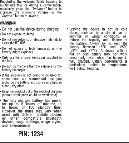 BT-805The fully charged battery has power for up to 6 hours of talktime, up to hours of 100 standby time. However, the times may vary when used with different mobile phones or other compatible Bluetooth devices, usage s ettings, usage styles, and environments.Do not use the device during charging.